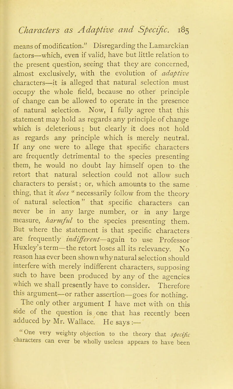 means of modification. Disregarding the Lamarckian factors—which, even if valid, have but little relation to the present question, seeing that they are concerned, almost exclusively, with the evolution of adaptive characters—it is alleged that natural selection must occupy the whole field, because no other principle of change can be allowed to operate in the presence of natural selection. Now, I fully agree that this statement may hold as regards any principle of change which is deleterious; but clearly it does not hold as regards any principle which is merely neutral. If any one were to allege that specific characters are frequently detrimental to the species presenting them, he would no doubt lay himself open to the retort that natural selection could not allow such characters to persist; or, which amounts to the same thing, that it does  necessarily follow from the theory of natural selection that specific characters can never be in any large number, or in any large measure, harmful to the species presenting them. But where the statement is that specific characters are frequently indifferent—again to use Professor Huxley's term—the retort loses all its relevancy. No reason has ever been shown why natural selection should interfere with merely indifferent characters, supposing such to have been produced by any of the agencies which we shall presently have to consider. Therefore this argument—or rather assertion—goes for nothing. The only other argument I have met with on this side of the question is one that has recently been adduced by Mr. Wallace. He says :— One very weighty objection to the theory that specific characters can ever be wholly useless appears to have been