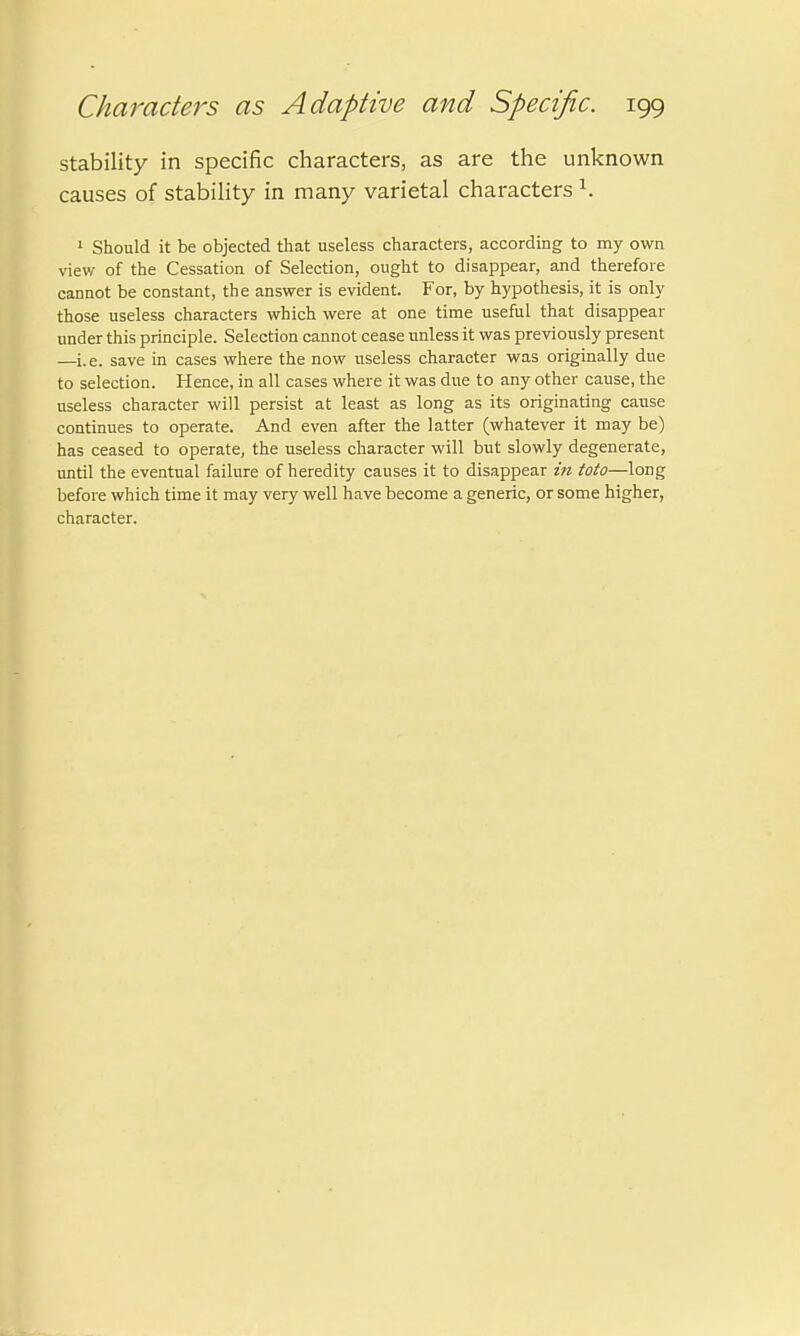 stability in specific characters, as are the unknown causes of stability in many varietal characters 1. 1 Should it be objected that useless characters, according to my own view of the Cessation of Selection, ought to disappear, and therefore cannot be constant, the answer is evident. For, by hypothesis, it is only those useless characters which were at one time useful that disappear under this principle. Selection cannot cease unless it was previously present —i.e. save in cases where the now useless character was originally due to selection. Hence, in all cases where it was due to any other cause, the useless character will persist at least as long as its originating cause continues to operate. And even after the latter (whatever it may be) has ceased to operate, the useless character will but slowly degenerate, until the eventual failure of heredity causes it to disappear in toto—long before which time it may very well have become a generic, or some higher, character.
