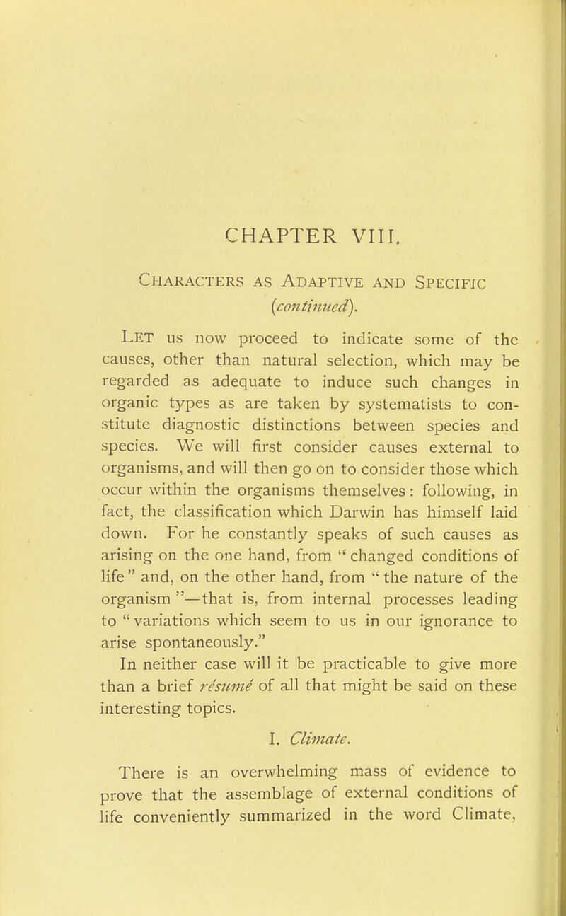 CHAPTER VIII. Characters as Adaptive and Specific (continued). Let us now proceed to indicate some of the causes, other than natural selection, which may be regarded as adequate to induce such changes in organic types as are taken by systematists to con- stitute diagnostic distinctions between species and species. We will first consider causes external to organisms, and will then go on to consider those which occur within the organisms themselves: following, in fact, the classification which Darwin has himself laid down. For he constantly speaks of such causes as arising on the one hand, from  changed conditions of life  and, on the other hand, from  the nature of the organism —that is, from internal processes leading to  variations which seem to us in our ignorance to arise spontaneously. In neither case will it be practicable to give more than a brief resumi of all that might be said on these interesting topics. I. Climate. There is an overwhelming mass of evidence to prove that the assemblage of external conditions of life conveniently summarized in the word Climate,