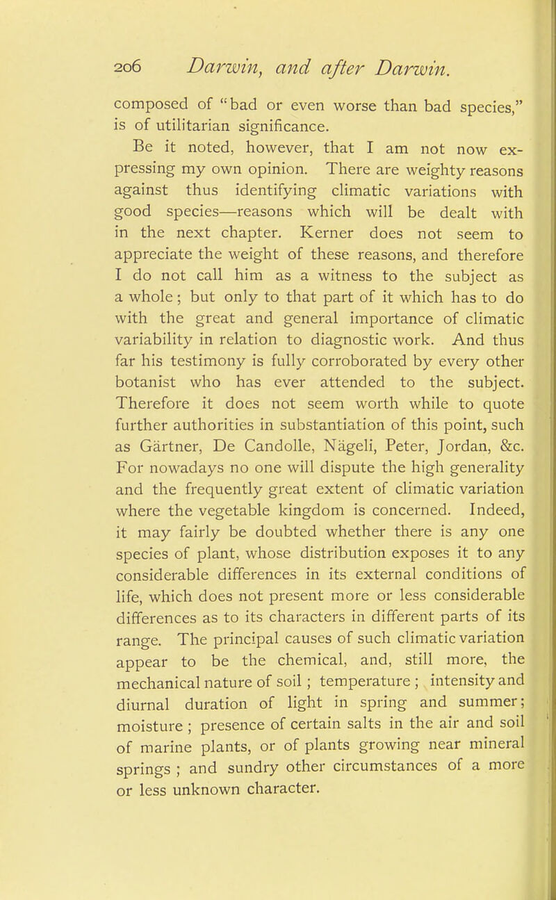 composed of bad or even worse than bad species, is of utilitarian significance. Be it noted, however, that I am not now ex- pressing my own opinion. There are weighty reasons against thus identifying climatic variations with good species—reasons which will be dealt with in the next chapter. Kerner does not seem to appreciate the weight of these reasons, and therefore I do not call him as a witness to the subject as a whole ; but only to that part of it which has to do with the great and general importance of climatic variability in relation to diagnostic work. And thus far his testimony is fully corroborated by every other botanist who has ever attended to the subject. Therefore it does not seem worth while to quote further authorities in substantiation of this point, such as Gartner, De Candolle, Nageli, Peter, Jordan, &c. For nowadays no one will dispute the high generality and the frequently great extent of climatic variation where the vegetable kingdom is concerned. Indeed, it may fairly be doubted whether there is any one species of plant, whose distribution exposes it to any considerable differences in its external conditions of life, which does not present more or less considerable differences as to its characters in different parts of its range. The principal causes of such climatic variation appear to be the chemical, and, still more, the mechanical nature of soil; temperature; intensity and diurnal duration of light in spring and summer; moisture ; presence of certain salts in the air and soil of marine plants, or of plants growing near mineral springs ; and sundry other circumstances of a more or less unknown character.