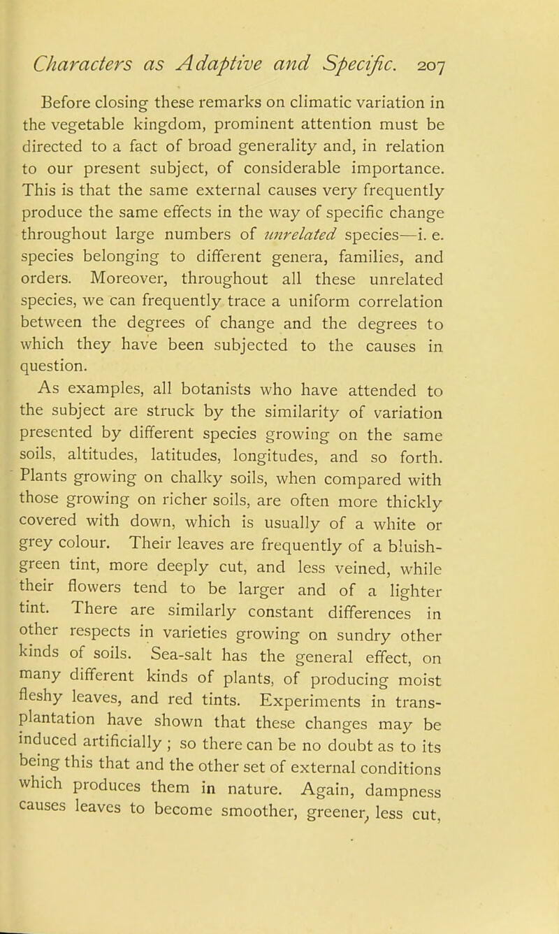 Before closing these remarks on climatic variation in the vegetable kingdom, prominent attention must be directed to a fact of broad generality and, in relation to our present subject, of considerable importance. This is that the same external causes very frequently produce the same effects in the way of specific change throughout large numbers of unrelated species—i. e. species belonging to different genera, families, and orders. Moreover, throughout all these unrelated species, we can frequently trace a uniform correlation between the degrees of change and the degrees to which they have been subjected to the causes in question. As examples, all botanists who have attended to the subject are struck by the similarity of variation presented by different species growing on the same soils, altitudes, latitudes, longitudes, and so forth. Plants growing on chalky soils, when compared with those growing on richer soils, are often more thickly covered with down, which is usually of a white or grey colour. Their leaves are frequently of a bluish- green tint, more deeply cut, and less veined, while their flowers tend to be larger and of a lighter tint. There are similarly constant differences in other respects in varieties growing on sundry other kinds of soils. Sea-salt has the general effect, on many different kinds of plants, of producing moist fleshy leaves, and red tints. Experiments in trans- plantation have shown that these changes may be induced artificially ; so there can be no doubt as to its being this that and the other set of external conditions which produces them in nature. Again, dampness causes leaves to become smoother, greener, less cut,