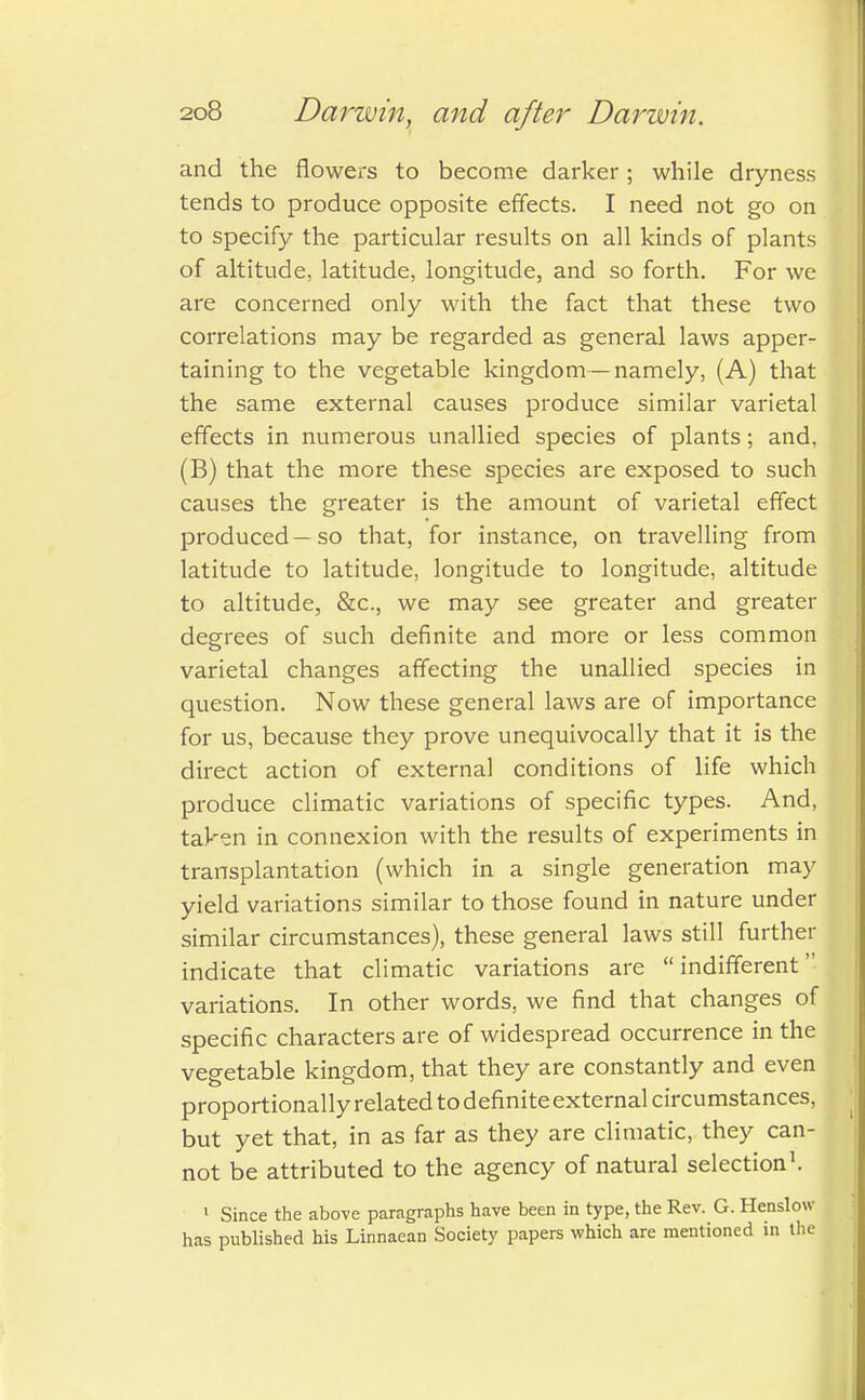 and the flowers to become darker; while dryness tends to produce opposite effects. I need not go on to specify the particular results on all kinds of plants of altitude, latitude, longitude, and so forth. For we are concerned only with the fact that these two correlations may be regarded as general laws apper- taining to the vegetable kingdom—namely, (A) that the same external causes produce similar varietal effects in numerous unallied species of plants; and, (B) that the more these species are exposed to such causes the greater is the amount of varietal effect produced—so that, for instance, on travelling from latitude to latitude, longitude to longitude, altitude to altitude, Sec, we may see greater and greater degrees of such definite and more or less common varietal changes affecting the unallied species in question. Now these general laws are of importance for us, because they prove unequivocally that it is the direct action of external conditions of life which produce climatic variations of specific types. And, taken in connexion with the results of experiments in transplantation (which in a single generation may yield variations similar to those found in nature under similar circumstances), these general laws still further indicate that climatic variations are indifferent variations. In other words, we find that changes of specific characters are of widespread occurrence in the vegetable kingdom, that they are constantly and even proportionally related todefiniteexternal circumstances, but yet that, in as far as they are climatic, they can- not be attributed to the agency of natural selection1. 1 Since the above paragraphs have been in type, the Rev. G. Henslow has published his Linnaean Society papers which are mentioned in the