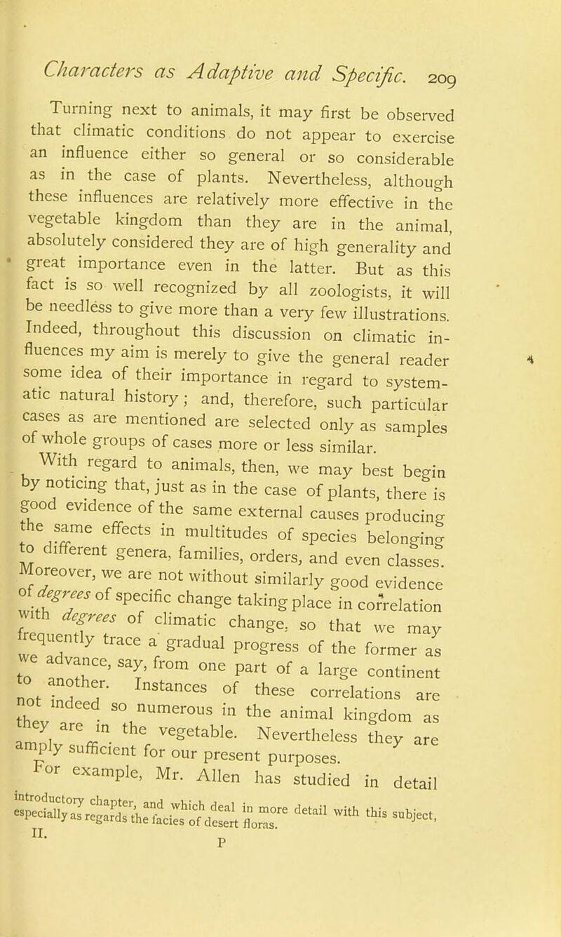 Turning next to animals, it may first be observed that climatic conditions do not appear to exercise an influence either so general or so considerable as in the case of plants. Nevertheless, although these influences are relatively more effective in the vegetable kingdom than they are in the animal, absolutely considered they are of high generality and great importance even in the latter. But as this fact is so well recognized by all zoologists, it will be needless to give more than a very few illustrations. Indeed, throughout this discussion on climatic in- fluences my aim is merely to give the general reader some idea of their importance in regard to system- atic natural history; and, therefore, such particular cases as are mentioned are selected only as samples of whole groups of cases more or less similar. With regard to animals, then, we may best begin by noticing that, just as in the case of plants, there is good evidence of the same external causes producing the same effects in multitudes of species belonging to different genera, families, orders, and even classes. Moreover, we are not without similarly good evidence oi degrees of specific change taking place in correlation ™th degrees of ^ ^ ^ frequently trace a gradual progress of the former as we advance, say, from one part of a large continent T StanCCS °f thGSe Nations are not mdeed so numerous in the animal kingdom as they are in the vegetable. Nevertheless they are amply sufficient for our present purposes. 7 *or example, Mr. Allen has studied in detail te&s^^sr-detdl with this **