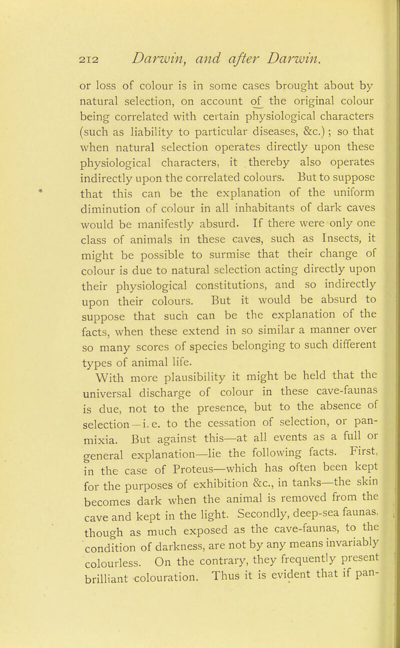 or loss of colour is in some cases brought about by- natural selection, on account of the original colour being correlated with certain physiological characters (such as liability to particular diseases, &c.); so that when natural selection operates directly upon these physiological characters, it thereby also operates indirectly upon the correlated colours. But to suppose that this can be the explanation of the uniform diminution of colour in all inhabitants of dark caves would be manifestly absurd. If there were only one class of animals in these caves, such as Insects, it might be possible to surmise that their change of colour is due to natural selection acting directly upon their physiological constitutions, and so indirectly upon their colours. But it would be absurd to suppose that such can be the explanation of the facts, when these extend in so similar a manner over so many scores of species belonging to such different types of animal life. With more plausibility it might be held that the universal discharge of colour in these cave-faunas is due, not to the presence, but to the absence of selection —i.e. to the cessation of selection, or pan- mixia. But against this—at all events as a full or general explanation—lie the following facts. First, in the case of Proteus—which has often been kept for the purposes of exhibition &c, in tanks—the skin becomes dark when the animal is removed from the cave and kept in the light. Secondly, deep-sea faunas, though as much exposed as the cave-faunas, to the condition of darkness, are not by any means invariably colourless. On the contrary, they frequently present brilliant colouration. Thus it is evident that if pan-