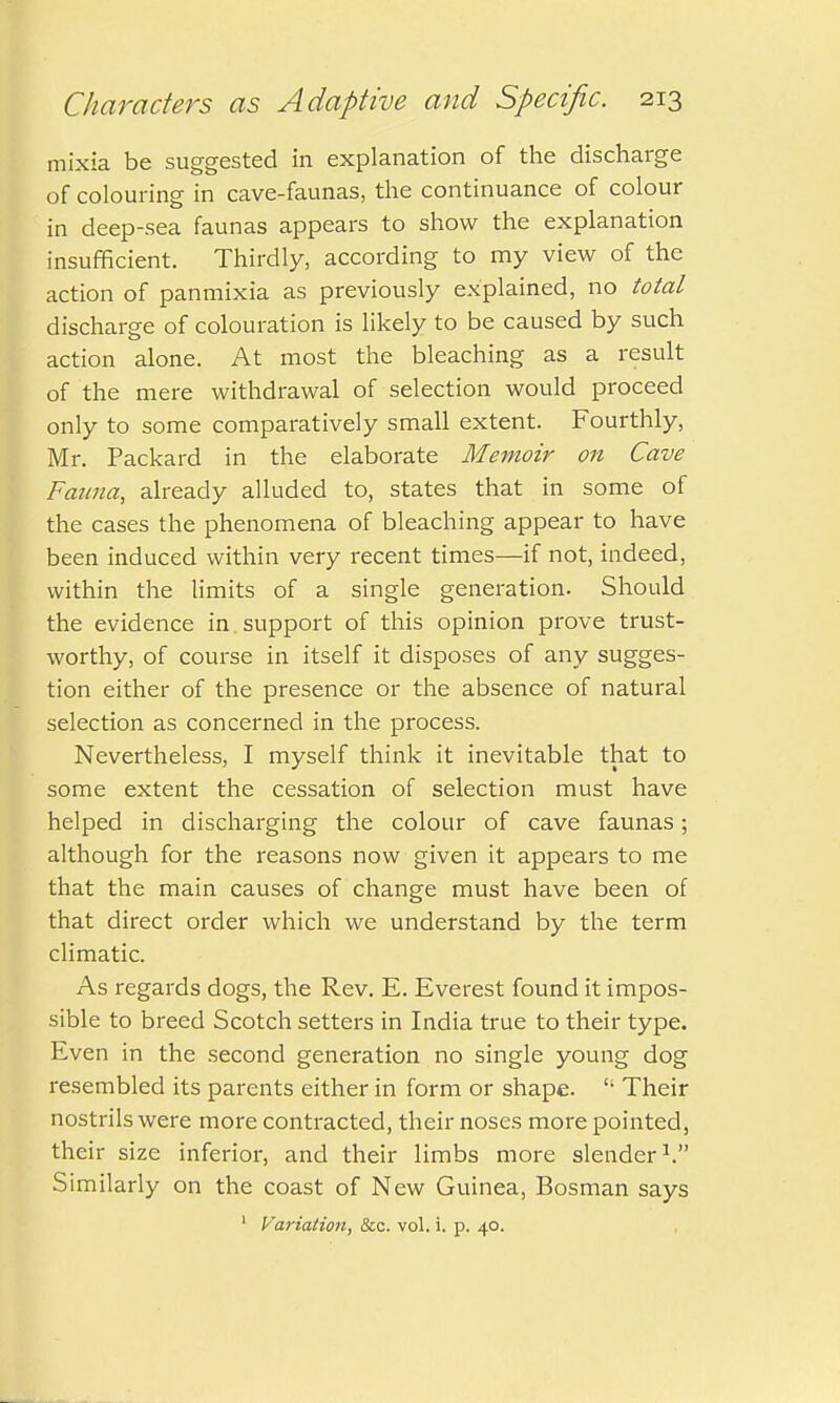 mixia be suggested in explanation of the discharge of colouring in cave-faunas, the continuance of colour in deep-sea faunas appears to show the explanation insufficient. Thirdly, according to my view of the action of panmixia as previously explained, no total discharge of colouration is likely to be caused by such action alone. At most the bleaching as a result of the mere withdrawal of selection would proceed only to some comparatively small extent. Fourthly, Mr. Packard in the elaborate Memoir on Cave Fauna, already alluded to, states that in some of the cases the phenomena of bleaching appear to have been induced within very recent times—if not, indeed, within the limits of a single generation. Should the evidence in support of this opinion prove trust- worthy, of course in itself it disposes of any sugges- tion either of the presence or the absence of natural selection as concerned in the process. Nevertheless, I myself think it inevitable that to some extent the cessation of selection must have helped in discharging the colour of cave faunas; although for the reasons now given it appears to me that the main causes of change must have been of that direct order which we understand by the term climatic. As regards dogs, the Rev. E. Everest found it impos- sible to breed Scotch setters in India true to their type. Even in the second generation no single young dog resembled its parents either in form or shape. <; Their nostrils were more contracted, their noses more pointed, their size inferior, and their limbs more slender V Similarly on the coast of New Guinea, Bosman says