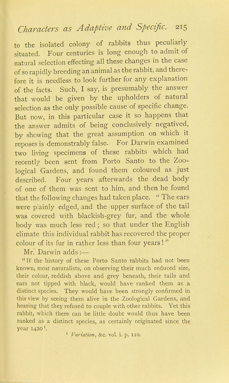 to the isolated colony of rabbits thus peculiarly situated. Four centuries is long enough to admit of natural selection effecting all these changes in the case of so rapidly breeding an animal as the rabbit, and there- fore it is needless to look further for any explanation of the facts. Such, I say, is presumably the answer that would be given by the upholders of natural selection as the only possible cause of specific change. But now, in this particular case it so happens that the answer admits of being conclusively negatived, by showing that the great assumption on which it reposes is demonstrably false. For Darwin examined two living specimens of these rabbits which had recently been sent from Porto Santo to the Zoo- logical Gardens, and found them coloured as just described. Four years afterwards the dead body of one of them was sent to him, and then he found that the following changes had taken place.  The ears were plainly edged, and the upper surface of the tail was covered with blackish-grey fur, and the whole body was much less red ; so that under the English climate this individual rabbit has recovered the proper colour of its fur in rather less than four years!  Mr. Darwin adds :— If the history of these Porto Santo rabbits had not been known, most naturalists, on observing their much reduced size, their colour, reddish above and grey beneath, their tails and ears not tipped with black, would have ranked them as a distinct species. They would have been strongly confirmed in this view by seeing them alive in the Zoological Gardens, and hearing that they refused to couple with other rabbits. Yet this rabbit, which there can be little doubt would thus have been ranked as a distinct species, as certainly originated since the year 1420'.