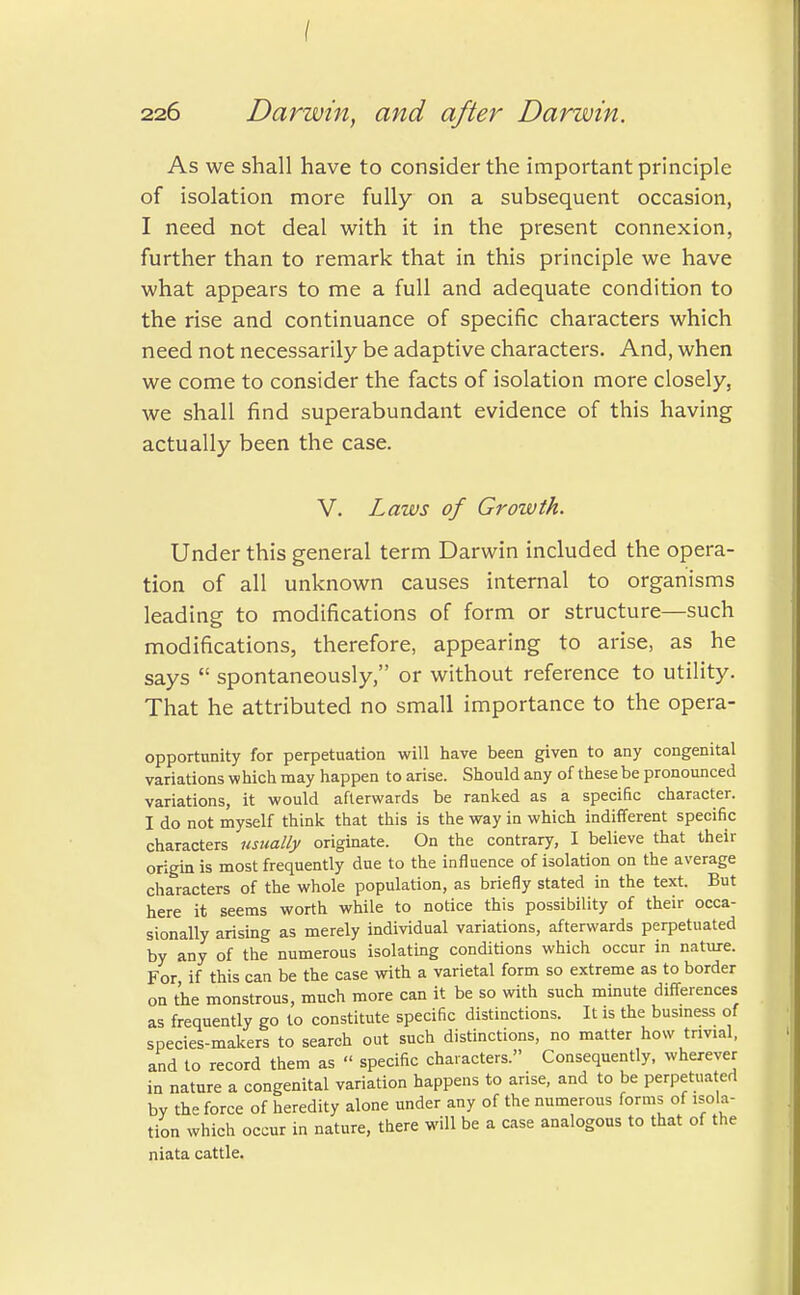 / 226 Darwin, and after Darwin. As we shall have to consider the important principle of isolation more fully on a subsequent occasion, I need not deal with it in the present connexion, further than to remark that in this principle we have what appears to me a full and adequate condition to the rise and continuance of specific characters which need not necessarily be adaptive characters. And, when we come to consider the facts of isolation more closely, we shall find superabundant evidence of this having actually been the case. V. Laws of Growth. Under this general term Darwin included the opera- tion of all unknown causes internal to organisms leading to modifications of form or structure—such modifications, therefore, appearing to arise, as he says  spontaneously, or without reference to utility. That he attributed no small importance to the opera- opportunity for perpetuation will have been given to any congenital variations which may happen to arise. Should any of these be pronounced variations, it would afterwards be ranked as a specific character. I do not myself think that this is the way in which indifferent specific characters usually originate. On the contrary, I believe that their origin is most frequently due to the influence of isolation on the average characters of the whole population, as briefly stated in the text. But here it seems worth while to notice this possibility of their occa- sionally arising as merely individual variations, afterwards perpetuated by any of the numerous isolating conditions which occur in nature. For if this can be the case with a varietal form so extreme as to border on the monstrous, much more can it be so with such minute differences as frequently go to constitute specific distinctions. It is the business of species-makers to search out such distinctions, no matter how trivial, and to record them as  specific characters. Consequently, wherever in nature a congenital variation happens to arise, and to be perpetuated bv the force of heredity alone under any of the numerous forms of isola- tion which occur in nature, there will be a case analogous to that of the niata cattle.