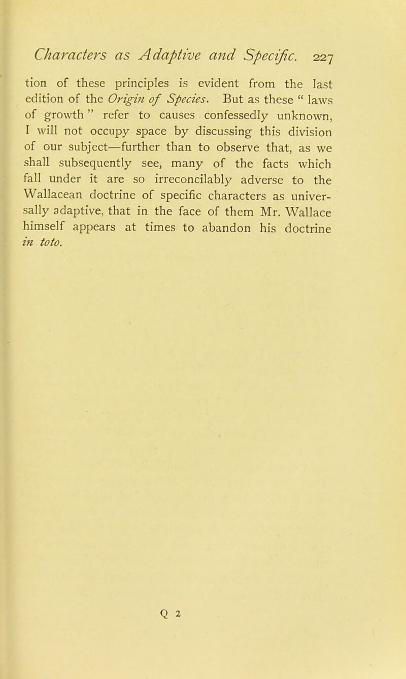 tion of these principles is evident from the last edition of the Origin of Species. But as these  laws of growth refer to causes confessedly unknown, I will not occupy space by discussing this division of our subject—further than to observe that, as we shall subsequently see, many of the facts which fall under it are so irreconcilably adverse to the Wallacean doctrine of specific characters as univer- sally adaptive, that in the face of them Mr. Wallace himself appears at times to abandon his doctrine in toto. Q 2