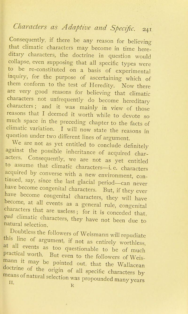 Consequently, if there be any reason for believing that climatic characters may become in time here- ditary characters, the doctrine in question would collapse, even supposing that all specific types were to be re-constituted on a basis of experimental inquiry, for the purpose of ascertaining which of them conform to the test of Heredity. Now there are very good reasons for believing that climatic characters not unfrequently do become hereditary characters; and it was mainly in view of those reasons that I deemed it worth while to devote so much space in the preceding chapter to the facts of climatic variation. I will now state the reasons in question under two different lines of argument. We are not as yet entitled to conclude definitely aga.nst the possible inheritance of acquired char- acters. Consequently, we are not as yet entitled to assume that climatic characters-i. e. characters acquired by converse with a new environment con- tinued, say, since the last glacial period-can never have become congenital characters. But, if they ever have become congenital characters, they will have become, at all events as a general rule, congenital characters that are useless; for it is conceded that, qua climatic characters, they have not been due to natural selection. Doubtless the followers of Weismann will repudiate this me of argument, if not as entirely worthless at all events as too questionable to be of much practical worth. But even to the followers of Weis- docZJ TLbG P°inted °Ut' that the Wallacean doctrine of the origin of all specific characters by means of natural selection was propounded many years R