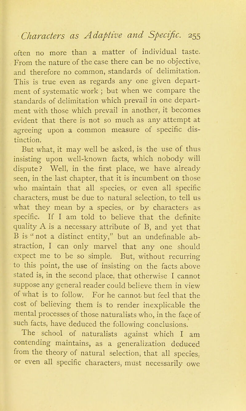 often no more than a matter of individual taste. From the nature of the case there can be no objective, and therefore no common, standards of delimitation. This is true even as regards any one given depart- ment of systematic work ; but when we compare the standards of delimitation which prevail in one depart- ment with those which prevail in another, it becomes evident that there is not so much as any attempt at agreeing upon a common measure of specific dis- tinction. But what, it may well be asked, is the use of thus insisting upon well-known facts, which nobody will dispute? Well, in the first place, we have already seen, in the last chapter, that it is incumbent on those who maintain that all species, or even all specific characters, must be due to natural selection, to tell us what they mean by a species, or by characters as specific. If I am told to believe that the definite quality A is a necessary attribute of B, and yet that B is  not a distinct entity, but an undefinable ab- straction, I can only marvel that any one should expect me to be so simple. But, without recurring to this point, the use of insisting on the facts above stated is, in the second place, that otherwise I cannot suppose any general reader could believe them in view of what is to follow. For he cannot but feel that the cost of believing them is to render inexplicable the mental processes of those naturalists who, in the face of such facts, have deduced the following conclusions. The school of naturalists against which I am contending maintains, as a generalization deduced from the theory of natural selection, that all species, or even all specific characters, must necessarily owe