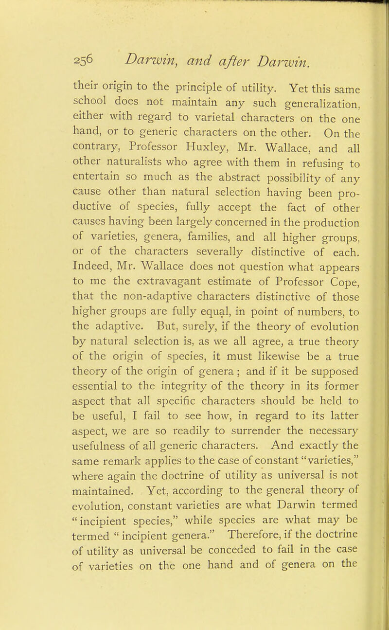 their origin to the principle of utility. Yet this same school does not maintain any such generalization, either with regard to varietal characters on the one hand, or to generic characters on the other. On the contrary, Professor Huxley, Mr. Wallace, and all other naturalists who agree with them in refusing to entertain so much as the abstract possibility of any cause other than natural selection having been pro- ductive of species, fully accept the fact of other causes having been largely concerned in the production of varieties, genera, families, and all higher groups, or of the characters severally distinctive of each. Indeed, Mr. Wallace does not question what appears to me the extravagant estimate of Professor Cope, that the non-adaptive characters distinctive of those higher groups are fully equal, in point of numbers, to the adaptive. But, surely, if the theory of evolution by natural selection is, as we all agree, a true theory of the origin of species, it must likewise be a true theory of the origin of genera ; and if it be supposed essential to the integrity of the theory in its former aspect that all specific characters should be held to be useful, I fail to see how, in regard to its latter aspect, we are so readily to surrender the necessary usefulness of all generic characters. And exactly the same remark applies to the case of constant varieties, where again the doctrine of utility as universal is not maintained. Yet, according to the general theory of evolution, constant varieties are what Darwin termed incipient species, while species are what may be termed  incipient genera. Therefore, if the doctrine of utility as universal be conceded to fail in the case of varieties on the one hand and of genera on the