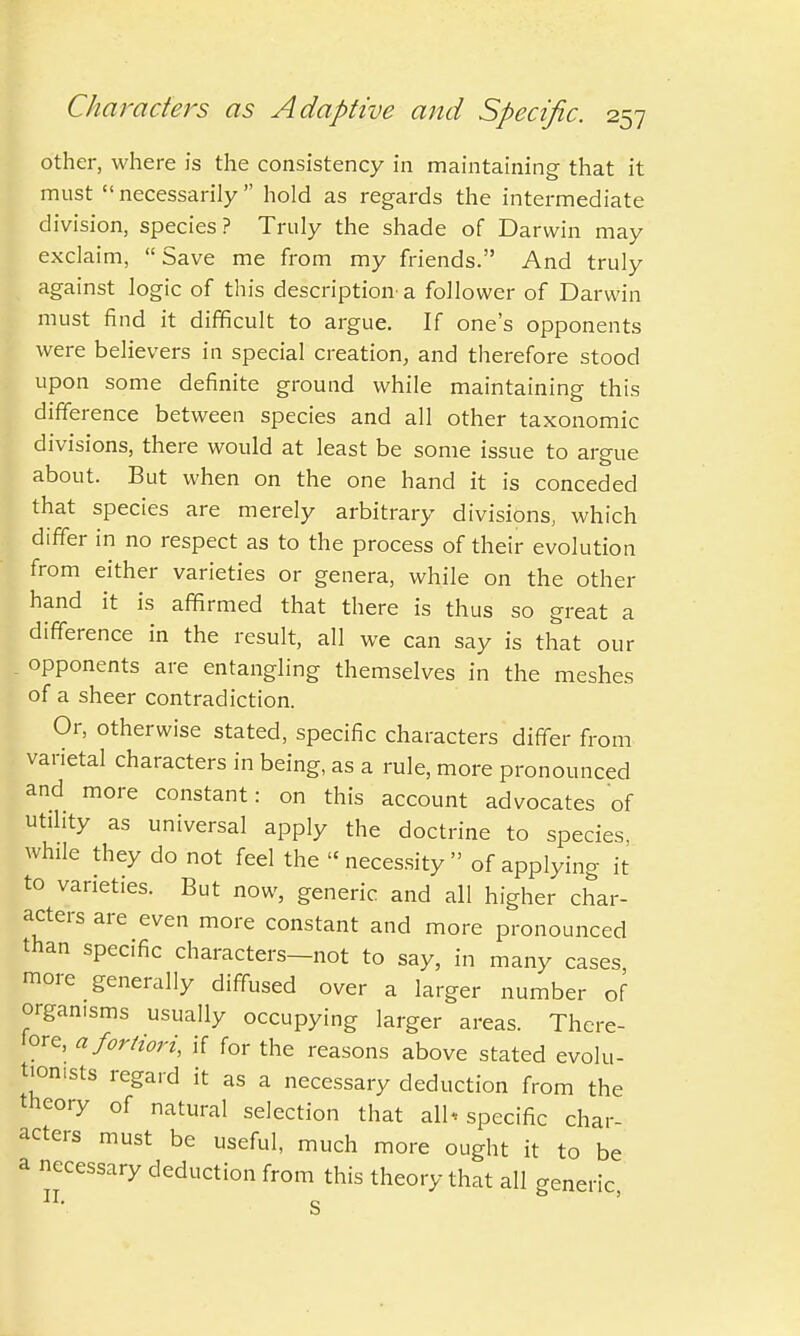 other, where is the consistency in maintaining that it must necessarily hold as regards the intermediate division, species? Truly the shade of Darwin may exclaim, Save me from my friends. And truly against logic of this description- a follower of Darwin must find it difficult to argue. If one's opponents were believers in special creation, and therefore stood upon some definite ground while maintaining this difference between species and all other taxonomic divisions, there would at least be some issue to argue about. But when on the one hand it is conceded that species are merely arbitrary divisions, which differ in no respect as to the process of their evolution from either varieties or genera, while on the other hand it is affirmed that there is thus so great a difference in the result, all we can say is that our opponents are entangling themselves in the meshes of a sheer contradiction. Or, otherwise stated, specific characters differ from varietal characters in being, as a rule, more pronounced and more constant: on this account advocates of utility as universal apply the doctrine to species, while they do not feel the necessity of applying it to varieties. But now, generic and all higher char- acters are even more constant and more pronounced than specific characters—not to say, in many cases more generally diffused over a larger number of organisms usually occupying larger areas. There- lore, a fortiori, if for the reasons above stated evolu- tionists regard it as a necessary deduction from the theory of natural selection that all* specific char- acters must be useful, much more ought it to be a necessary deduction from this theory that all generic, S a II.