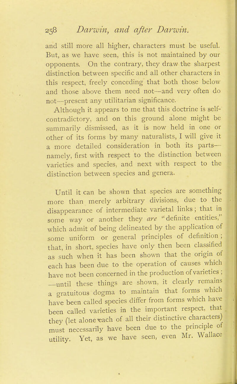 and still more all higher, characters must be useful. But, as we have seen, this is not maintained by our opponents. On the contrary, they draw the sharpest distinction between specific and all other characters in this respect, freely conceding that both those below and those above them need not—and very often do not—present any utilitarian significance. Although it appears to me that this doctrine is self- contradictory, and on this ground alone might be summarily dismissed, as it is now held in one or other of its forms by many naturalists, I will give it a more detailed consideration in both its parts— namely, first with respect to the distinction between varieties and species, and next with respect to the distinction between species and genera. Until it can be shown that species are something more than merely arbitrary divisions, due to the disappearance of intermediate varietal links; that in some way or another they are definite entities, which admit of being delineated by the application of some uniform or general principles of definition ; that, in short, species have only then been classified as such when it has been shown that the origin of each has been due to the operation of causes which have not been concerned in the production of varieties ; —until these things are shown, it clearly remains a gratuitous dogma to maintain that forms which have been called species differ from forms which have been called varieties in the important respect, that they (let alone'each of all their distinctive characters) must necessarily have been due to the principle of utility. Yet, as we have seen, even Mr. Wallace