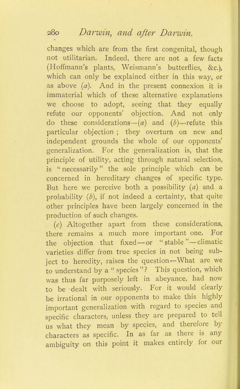 changes which are from the first congenital, though not utilitarian. Indeed, there are not a few facts (Hoffmann's plants, Weismann's butterflies, &c), which can only be explained either in this way, or as above [a). And in the present connexion it is immaterial which of these alternative explanations we choose to adopt, seeing that they equally refute our opponents' objection. And not only do these considerations—(a) and (b)—refute this particular objection ; they overturn on new and independent grounds the whole of our opponents' generalization. For the generalization is, that the principle of utility, acting through natural selection, is  necessarily the sole principle which can be concerned in hereditary changes of specific type. But here we perceive both a possibility (a) and a probability {b), if not indeed a certainty, that quite other principles have been largely concerned in the production of such changes. (c) Altogether apart from these considerations, there remains a much more important one. For the objection that fixed —or  stable —climatic varieties differ from true species in not being sub- ject to heredity, raises the question—What are we to understand by a  species  ? This question, which was thus far purposely left in abeyance, had now to be dealt with seriously. For it would clearly be irrational in our opponents to make this highly important generalization with regard to species and specific characters, unless they are prepared to tell us what they mean by species, and therefore by characters as specific. In as far as there is any ambiguity on this point it makes entirely for our