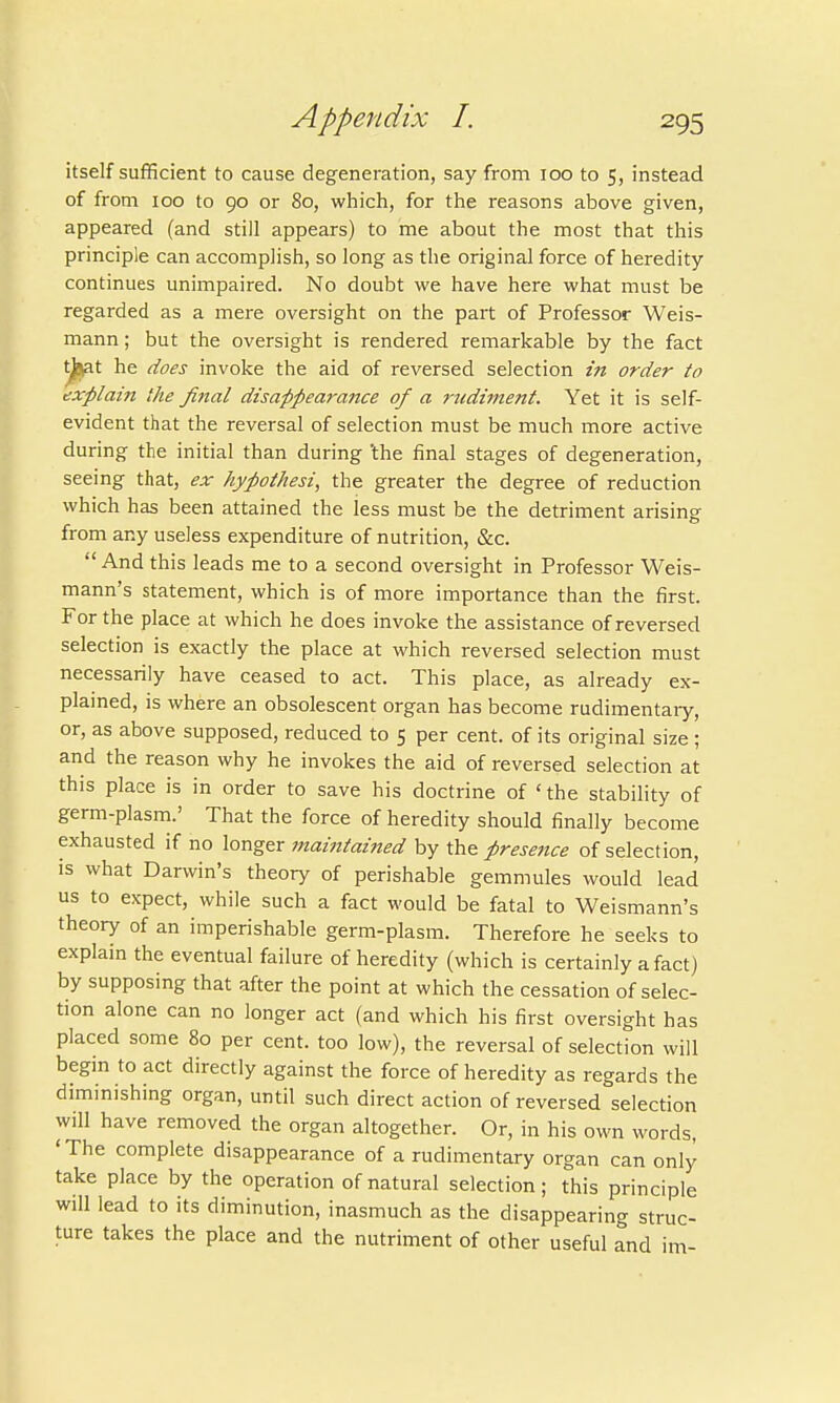 itself sufficient to cause degeneration, say from 100 to 5, instead of from 100 to 90 or 80, which, for the reasons above given, appeared (and still appears) to me about the most that this principle can accomplish, so long as the original force of heredity continues unimpaired. No doubt we have here what must be regarded as a mere oversight on the part of Professor Weis- mann; but the oversight is rendered remarkable by the fact l^at he does invoke the aid of reversed selection in order to explain the final disappearance of a rudiment. Yet it is self- evident that the reversal of selection must be much more active during the initial than during 'the final stages of degeneration, seeing that, ex hypothesi, the greater the degree of reduction which has been attained the less must be the detriment arising from any useless expenditure of nutrition, &c.  And this leads me to a second oversight in Professor Weis- mann's statement, which is of more importance than the first. For the place at which he does invoke the assistance of reversed selection is exactly the place at which reversed selection must necessarily have ceased to act. This place, as already ex- plained, is where an obsolescent organ has become rudimentary, or, as above supposed, reduced to 5 per cent, of its original size ; and the reason why he invokes the aid of reversed selection at this place is in order to save his doctrine of 'the stability of germ-plasm.' That the force of heredity should finally become exhausted if no longer maintained by the presence of selection, is what Darwin's theory of perishable gemmules would lead us to expect, while such a fact would be fatal to Weismann's theory of an imperishable germ-plasm. Therefore he seeks to explain the eventual failure of heredity (which is certainly a fact) by supposing that after the point at which the cessation of selec- tion alone can no longer act (and which his first oversight has placed some 80 per cent, too low), the reversal of selection will begin to act directly against the force of heredity as regards the diminishing organ, until such direct action of reversed selection will have removed the organ altogether. Or, in his own words, 'The complete disappearance of a rudimentary organ can only take place by the operation of natural selection; this principle will lead to its diminution, inasmuch as the disappearing struc- ture takes the place and the nutriment of other useful and im-