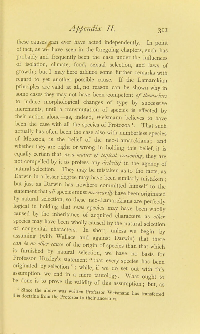 these causesy£an ever have acted independently. In point of fact, as we have seen in the foregoing chapters, such has probably and frequently been the case under the influences of isolation, climate, food, sexual selection, and laws of growth; but I may here adduce some further remarks with regard to yet another possible cause. If the Lamarckian principles are valid at all, no reason can be shown why in some cases they may not have been competent of themselves to induce morphological changes of type by successive increments, until a transmutation of species is effected by their action alone—as, indeed, Weismann believes to have been the case with all the species of Protozoa \ That such actually has often been the case also with numberless species of Metozoa, is the belief of the neo-Lamarckians; and whether they are right or wrong in holding this belief, it is equally certain that, as a matter of logical reaso7iing, they are not compelled by it to profess any disbelief in the agency of natural selection. They may be mistaken as to the facts, as Darwin in a lesser degree may have been similarly mistaken; but just as Darwin has nowhere committed himself to the statement that all species must necessarily have been originated by natural selection, so these neo-Lamarckians are perfectly logical in holding that some species may have been wholly caused by the inheritance of acquired characters, as other species may have been wholly caused by the natural selection of congenital characters. In short, unless we begin by assuming (with Wallace and against Darwin) that there can be no other cause of the origin of species than that which is furnished by natural selection, we have no basis for Professor Huxley's statement that every species has been originated by selection; while, if we do set out with this assumption, we end in a mere tautology. What ou-ht to be done is to prove the validity of this assumption; but, as t},i0?nf-therab0Vu T Wrien Pr°feSSOr Weismann has transferred this doctrine from the Protozoa to their ancestors.