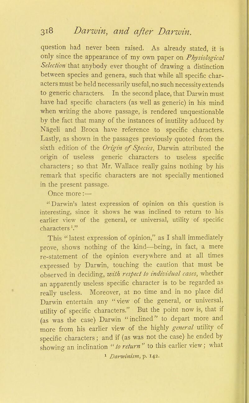 question had never been raised. As already stated, it is only since the appearance of my own paper on Physiological Selection that anybody ever thought of drawing a distinction between species and genera, such that while all specific char- acters must be held necessarily useful, no such necessity extends to generic characters. In the second place, that Darwin must have had specific characters (as well as generic) in his mind when writing the above passage, is rendered unquestionable by the fact that many of the instances of inutility adduced by Nageli and Broca have reference to specific characters. Lastly, as shown in the passages previously quoted from the sixth edition of the Origin of Species, Darwin attributed the origin of useless generic characters to useless specific characters; so that Mr. Wallace really gains nothing by his remark that specific characters are not specially mentioned in the present passage. Once more:—  Darwin's latest expression of opinion on this question is interesting, since it shows he was inclined to return to his earlier view of the general, or universal, utility of specific characters V This  latest expression of opinion, as I shall immediately prove, shows nothing of the kind—being, in fact, a mere re-statement of the opinion everywhere and at all times expressed by Darwin, touching the caution that must be observed in deciding, with respect to individual cases, whether an apparently useless specific character is to be regarded as really useless. Moreover, at no time and in no place did Darwin entertain any view of the general, or universal, utility of specific characters. But the point now is, that if (as was the case) Darwin inclined to depart more and more from his earlier view of the highly general utility of specific characters ; and if (as was not the case) he ended by showing an inclination to return to this earlier view; what 1 Darwinism, p. 142.