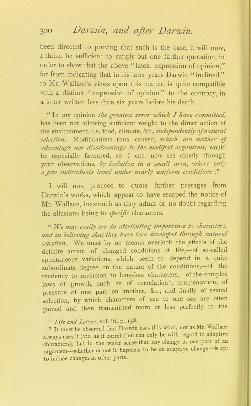 been directed to proving that such is the case, it will now, I think, be sufficient to supply but one further quotation, in order to show that the above  latest expression of opinion, far from indicating that in his later years Darwin inclined to Mr. Wallace's views upon this matter, is quite compatible with a distinct  expression of opinion  to the contrary, in a letter written less than six years before his death.  In my opinion the greatest error which I have committed, has been not allowing sufficient weight to the direct action of the environment, i.e. food, climate, &c, independently of natural- selection. Modifications thus caused, which are neither of advantage nor disadvantage to the ?nodified organisms, would be especially favoured, as I can now see chiefly through your observations, by isolation in a small area, where otily a few individuals lived under nearly uniform conditions1. I will now proceed to quote further passages from Darwin's works, which appear to have escaped the notice of Mr. Wallace, inasmuch as they admit of no doubt regarding the allusions being to specific characters.  We may easily err in attributing importance to characters, and in believing that they have been developed through natural selection. We must by no means overlook the effects of the definite action of changed conditions of life,—of so-called spontaneous variations, which seem to depend in a quite subordinate degree on the nature of the conditions,—of the tendency to reversion to long-lost characters,—of the complex laws of growth, such as of correlation2, compensation, of pressure of one part on another, &c, and finally of sexual selection, by which characters of use to one sex are often gained and then transmitted more or less perfectly to the 1 Lift and Letter\r,vol. iii. p. I58> 3 It must be observed that Darwin uses this word, not as Mr. Wallace always uses it (viz. as if correlation can only be with regard to adaptive characters), but in the wider sense that any change in one part of an organism—whether or not it happens to be an adaptive change—is apt to induce changes in other parts.