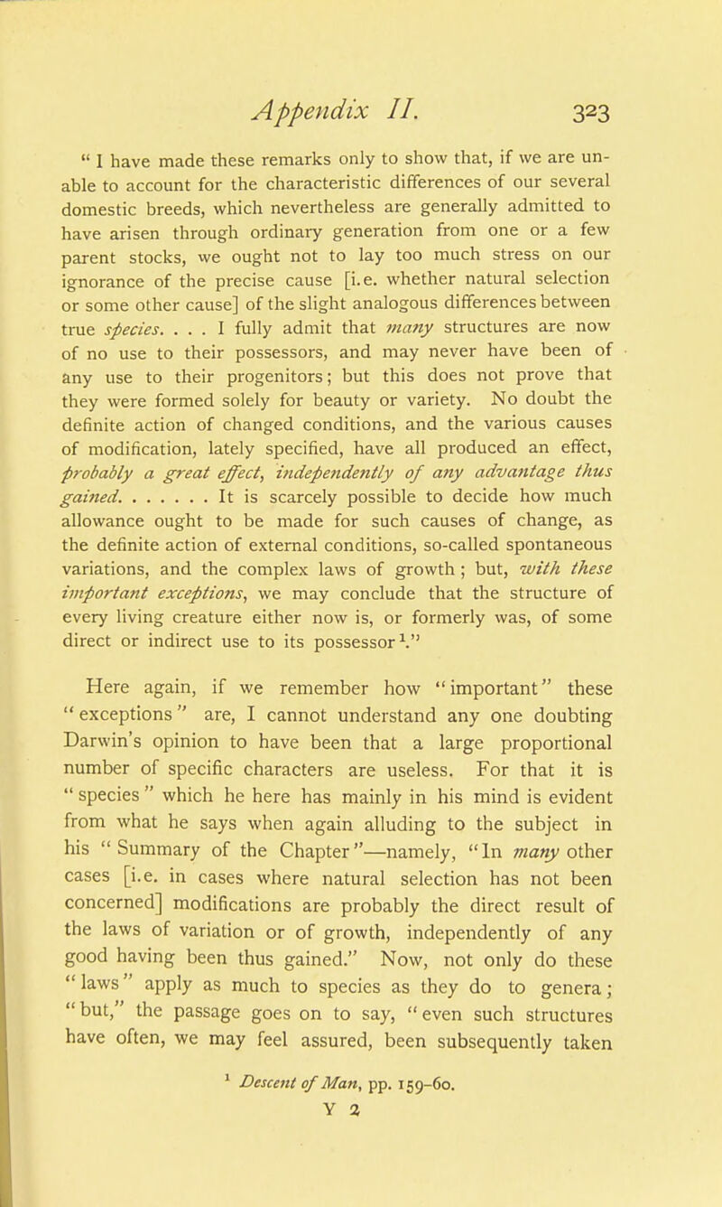  1 have made these remarks only to show that, if we are un- able to account for the characteristic differences of our several domestic breeds, which nevertheless are generally admitted to have arisen through ordinary generation from one or a few parent stocks, we ought not to lay too much stress on our ignorance of the precise cause [i.e. whether natural selection or some other cause] of the slight analogous differences between true species. ... I fully admit that many structures are now of no use to their possessors, and may never have been of any use to their progenitors; but this does not prove that they were formed solely for beauty or variety. No doubt the definite action of changed conditions, and the various causes of modification, lately specified, have all produced an effect, probably a great effect, independently of any advantage thus gained. It is scarcely possible to decide how much allowance ought to be made for such causes of change, as the definite action of external conditions, so-called spontaneous variations, and the complex laws of growth ; but, with these important exceptions, we may conclude that the structure of every living creature either now is, or formerly was, of some direct or indirect use to its possessor1. Here again, if we remember how important these  exceptions  are, I cannot understand any one doubting Darwin's opinion to have been that a large proportional number of specific characters are useless. For that it is  species  which he here has mainly in his mind is evident from what he says when again alluding to the subject in his Summary of the Chapter—namely, In many other cases [i.e. in cases where natural selection has not been concerned] modifications are probably the direct result of the laws of variation or of growth, independently of any good having been thus gained. Now, not only do these  laws apply as much to species as they do to genera;  but, the passage goes on to say,  even such structures have often, we may feel assured, been subsequently taken 1 Descent of Man, pp. 159-60. y a