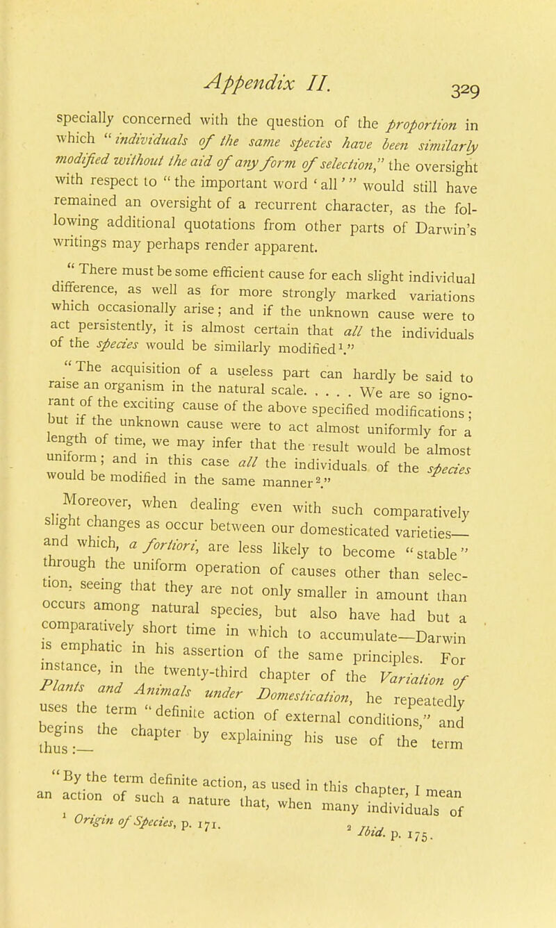 specially concerned with the question of the proportion in which individuals of the same species have been similarly modified without the aid of any form of selection;' the oversight with respect to  the important word ' all' would still have remained an oversight of a recurrent character, as the fol- lowing additional quotations from other parts of Darwin's writings may perhaps render apparent.  There must be some efficient cause for each slight individual difference, as well as for more strongly marked variations which occasionally arise; and if the unknown cause were to act persistently, it is almost certain that all the individuals of the species would be similarly modified1. The acquisition of a useless part can hardly be said to raise an organism in the natural scale We are so igno- rant of the exciting cause of the above specified modifications • but if the unknown cause were to act almost uniformly for a ength of time, we may infer that the result would be almost wol^ * ^ M individuals 0f the would be modified m the same manner2. Moreover, when dealing even with such comparatively slight changes as occur between our domesticated varieties- and which, a fortiori, are less likely to become stable through the uniform operation of causes other than selec- tion, seeing that they are not only smaller in amount than occurs among natural species, but also have had but a comparatively short time in which to accumulate-Darwin is emphatic m his assertion of the same principles. For PlTnT Z / tWen^third ^ of the Variation of Plants and Animals under Domestication, he repeatedlv uses the term definite action of external condition and begins^the chapter by explaining his use of the term  By the term definite action, as used in this rW« r an acta of such a nature ,'hat, 1 Origin of Species, p. i7l. ' Ibid. P- J75-