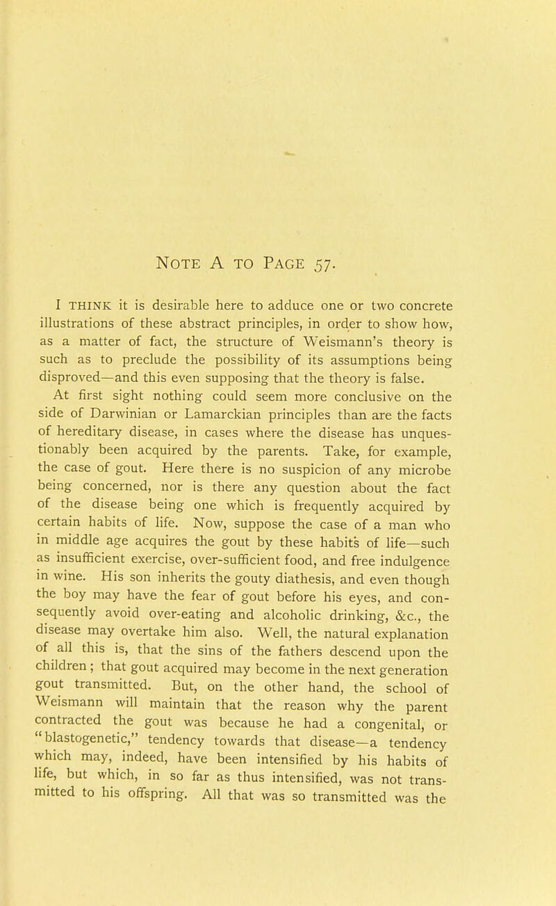 Note A to Page 57. I THINK it is desirable here to adduce one or two concrete illustrations of these abstract principles, in order to show how, as a matter of fact, the structure of Weismann's theory is such as to preclude the possibility of its assumptions being disproved—and this even supposing that the theory is false. At first sight nothing could seem more conclusive on the side of Darwinian or Lamarckian principles than are the facts of hereditary disease, in cases where the disease has unques- tionably been acquired by the parents. Take, for example, the case of gout. Here there is no suspicion of any microbe being concerned, nor is there any question about the fact of the disease being one which is frequently acquired by certain habits of life. Now, suppose the case of a man who in middle age acquires the gout by these habits of life—such as insufficient exercise, over-sufficient food, and free indulgence in wine. His son inherits the gouty diathesis, and even though the boy may have the fear of gout before his eyes, and con- sequently avoid over-eating and alcoholic drinking, &c, the disease may overtake him also. Well, the natural explanation of all this is, that the sins of the fathers descend upon the children ; that gout acquired may become in the next generation gout transmitted. But, on the other hand, the school of Weismann will maintain that the reason why the parent contracted the gout was because he had a congenital, or  blastogenetic, tendency towards that disease—a tendency which may, indeed, have been intensified by his habits of life, but which, in so far as thus intensified, was not trans- mitted to his offspring. All that was so transmitted was the