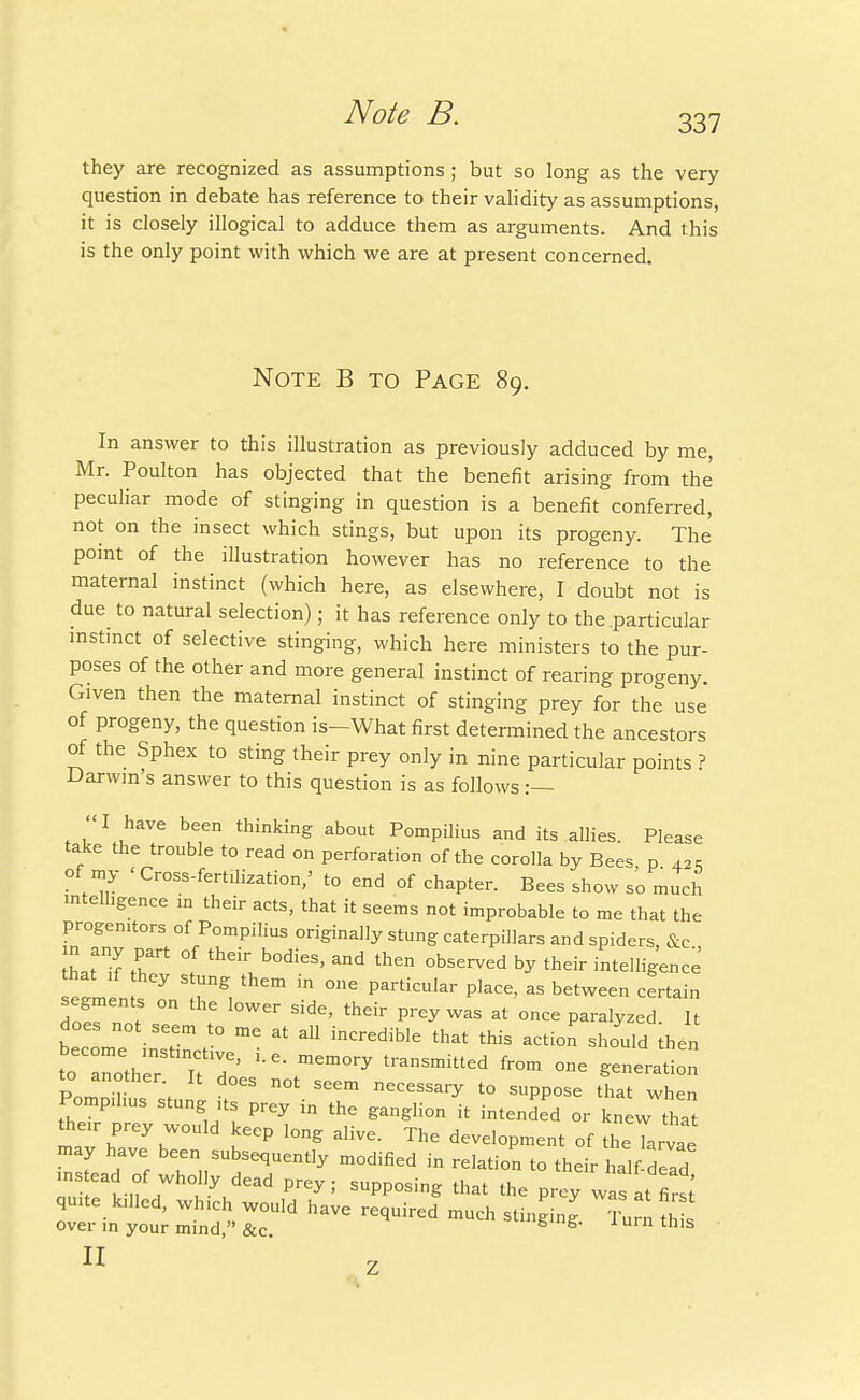 337 they are recognized as assumptions; but so long as the very question in debate has reference to their validity as assumptions, it is closely illogical to adduce them as arguments. And this is the only point with which we are at present concerned. Note B to Page 89. In answer to this illustration as previously adduced by me, Mr. Poulton has objected that the benefit arising from the peculiar mode of stinging in question is a benefit conferred, not on the insect which stings, but upon its progeny. The point of the illustration however has no reference to the maternal instinct (which here, as elsewhere, I doubt not is due to natural selection); it has reference only to the particular instinct of selective stinging, which here ministers to the pur- poses of the other and more general instinct of rearing progeny. Given then the maternal instinct of stinging prey for the use of progeny, the question is-What first determined the ancestors of the Sphex to sting their prey only in nine particular points ? Darwin's answer to this question is as follows :— '< I have been thinking about Pompilius and its allies. Please take the trouble to read on perforation of the corolla by Bees p 42. of my < Cross-fertilization,' to end of chapter. Bees show so much intelligence in their acts, that it seems not improbable to me that the progenitors of Pompilius originally stung caterpillars and spiders, &c h T% thCir b°dieS' and th6n °bserved ^ th<^ intelligence that if they stung them in one particular place, as between certain segments on the lower side, their prey was at once paralyzed. It does not seem to me at all incredible that this action^ should then to T^er Tt ^ mem°ry tranSmiUed fr°m °e PnZr \ SCem necess^y to suppose that when Pompihus stung its prey in the ganglion it intended or knew tha then- prey would keep long alive. The development of thelrvae may have been subsequently modified in relation to their ha!f dead instead of who !y dead prey; supposing that the prey was a first quite lulled, wh.ch would have required much stinging Turn th s over in your mind, &c. 6'g- iurn this II Z