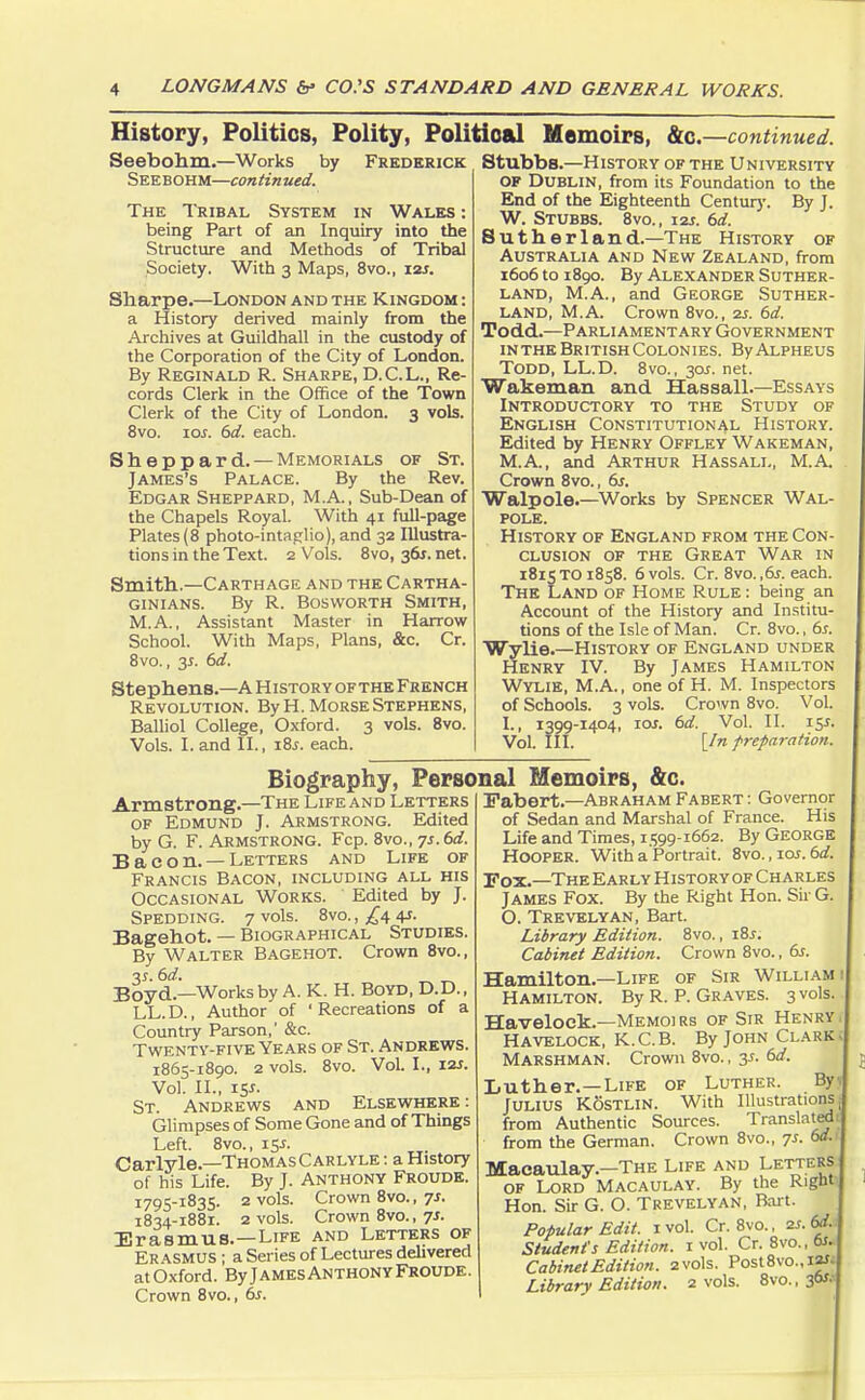 History, Politics, Polity, Political Memoirs, &c. —continued. Seebohm.—Works by Frederick Seebohm—continued. The Tribal System in Wales : being Part of an Inquiry into the Structure and Methods of Tribal Society. With 3 Maps, 8vo., 12J. Sharpe.—London and the Kingdom : a History derived mainly from the Archives at Guildhall in the custody of the Corporation of the City of London. By Reginald R. Sharpe, D.C.L., Re- cords Clerk in the Office of the Town Clerk of the City of London. 3 vols. 8vo. ior. 6d. each. Sheppard.— Memorials of St. James's Palace. By the Rev. Edgar Sheppard, M.A., Sub-Dean of the Chapels Royal. With 41 full-page Plates (8 photo-intaglio), and 32 Illustra- tions in the Text. 2 Vols. 8vo, 36J. net. Smith.—Carthage and the Cartha- ginians. By R. Bosworth Smith, M.A., Assistant Master in Harrow School. With Maps, Plans, &c. Cr. 8vo., 3*. 6d. Stephens.—A History ofthe French Revolution. By H. Morse Stephens, Balliol College, Oxford. 3 vols. 8vo. Vols. I. and II., 18s. each. StubbB.—History of the University OF Dublin, from its Foundation to the End of the Eighteenth Century. By J. W. Stubbs. 8vo., 12s. 6d. Sutherland.—The History of Australia and New Zealand, from 1606 to 1890. By Alexander Suther- land, M.A., and George Suther- land, M.A. Crown 8vo., 2s. (sd. Todd.—Parliamentary Government inthe British Colonies. ByALPHEUS Todd, LL.D. 8vo., 30J. net. Wakeman and Hassall.—Essays Introductory to the Study of English Constitutional History. Edited by Henry Offley Wakeman, M.A., and Arthur Hassall, M.A. Crown 8vo., 6s. Walpole.—Works by Spencer Wal- pole. History of England from the Con- clusion of the Great War in 1815TO1858. 6 vols. Cr. 8vo. ,6s. each. The Land of Home Rule : being an Account of the History and Institu- tions of the Isle of Man. Cr. 8vo., 6s. Wylie.—History of England under Henry IV. By James Hamilton Wylie, M.A., one of H. M. Inspectors of Schools. 3 vols. Crown 8vo. Vol. I., 1399-1404, ioj. 6d. Vol. II. 15.S Vol. III. [In preparation. Biography, Personal Memoirs, &c. Armstrong.—The Life and Letters of Edmund J. Armstrong. Edited by G. F. Armstrong. Fcp. 8vo., ys. 6d. Bacon. — Letters and Life of Francis Bacon, including all his Occasional Works. Edited by J. Spedding. 7 vols. 8vo.,^4 4J. Bagehot. — Biographical Studies. By Walter Bagehot. Crown 8vo., Boyd.—Works by A. K. H. Boyd, D.D., LL. D., Author of ' Recreations of a Country Parson,' &c. Twenty-five Years of St. Andrews. 1865-1890. 2 VOls. 8VO. Vol. I., I2J. Vol. II., 15*. St. Andrews and Elsewhere : Glimpses of Some Gone and of Things Left. 8vo., 15J. Carlyle.—Thomas Carlyle : a History of his Life. By J. Anthony Froude. 1795-1835. 2 vols. Crown 8vo., 7s. 1834-1881. 2 vols. Crown 8vo., 7s. Erasmus.—Life and Letters of Erasmus ; a Series of Lectures delivered atOxford. ByjAMEsANTHONYFroude. Crown 8vo., 6s. Fabert—AbrahamFabert: Governor of Sedan and Marshal of France. His Life and Times, 1599-1662. By George Hooper. With a Portrait. 8vo.,ioj. 6d. Fox.—The Early History of Charles James Fox. By the Right Hon. Sir G. O. Trevelyan, Bart. Library Edition. 8vo., 18s. Cabinet Edition. Crown 8vo., 6s. Hamilton.—Life of Sir William Hamilton. By R. P. Graves. 3 vols Havelock.—Memoi rs of Sir Henry Havelock, K.C.B. By John Clark MARSHMAN. Crown 8vo., 3*. 6d. Luther.—Life of Luther. By JULIUS KSstlin. With Illustrations from Authentic Sources. Translated from the German. Crown 8vo., 7s. 6d. Macaulay.-THE Life and Letters of Lord Macaulay. By the Right Hon. Sir G. O. Trevelyan, Bart. Popular Edit. 1 vol. Cr. 8vo., as. 6d. Student's Edition, r vol. Cr. 8vo., 6s. Cabinet Edition. 2 vols. Post8vo.,iaf Library Edition. 2 vols. 8vo., 3<»