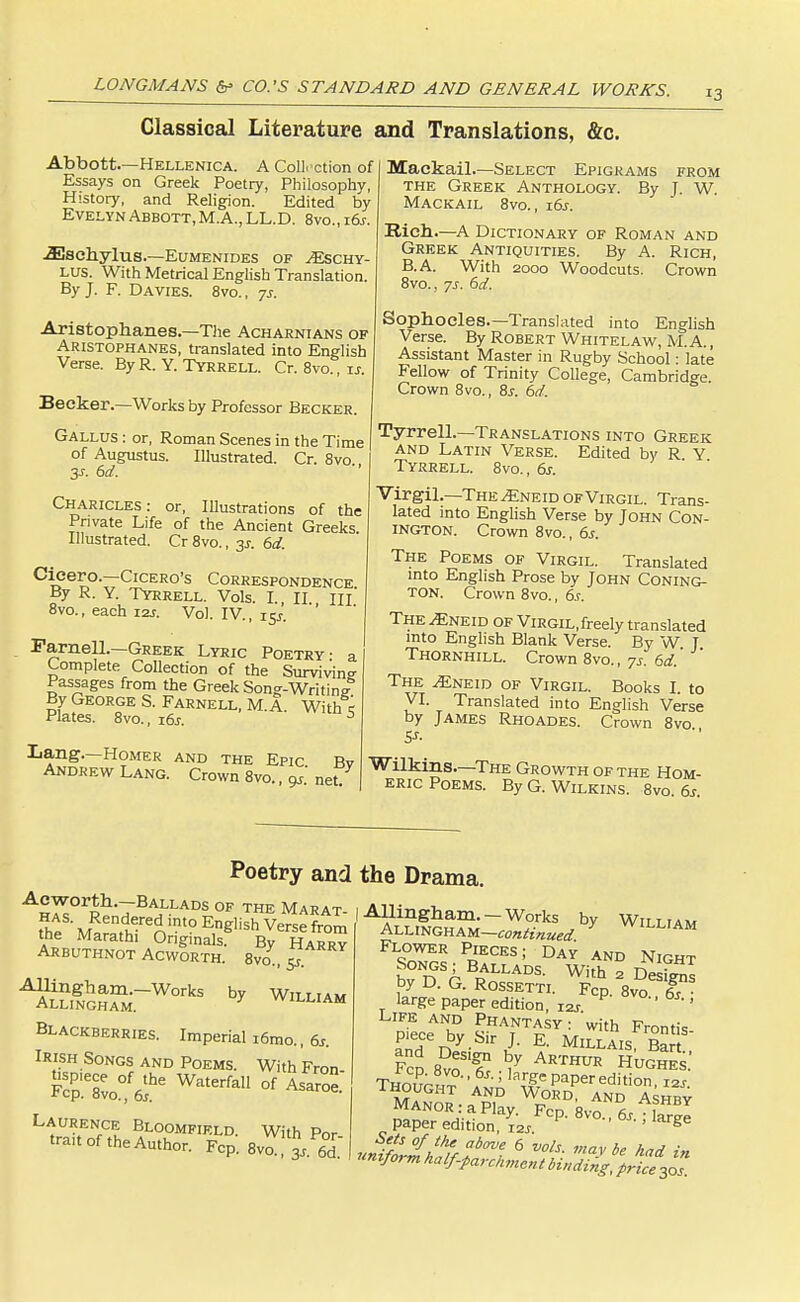 Classical Literature and Translations, &c. Abbott.—Hellenica. A Collection of Essays on Greek Poetry, Philosophy, History, and Religion. Edited by Evelyn Abbott, M.A., LL.D. 8vo„ \6s. -33schyluS.—EUMENIDES OF AESCHY- LUS. With Metrical English Translation. By J. F. Davies. 8vo. , 7s. Aristophanes—The Acharnians of Aristophanes, translated into English Verse. By R. Y. Tyrrell. Cr. 8vo., u. Becker.—Works by Professor Becker. Gallus : or, Roman Scenes in the Time of Augustus. Illustrated. Cr. 8vo 3s. 6d. Charicles: or, Illustrations of the Private Life of the Ancient Greeks Illustrated. Cr 8vo., 3s. 6d. Cicero.—Cicero's Correspondence By R. Y. Tyrrell. Vols. I. II HI 8vo., each 12J. Vol. IV., 15J. Farnell.—Greek Lyric Poetry- a Complete Collection of the Surviving- Passages from the Greek Song-Writing By George S. Farnell, M. a. With< Plates. 8vo., 16s. s Lang.—Homer and the Epic Bv Andrew Lang. Crown 8vo., 9s. net. Mackail.—Select Epigrams from the Greek Anthology. By J. W. Mackail 8vo., 16s. Rich.—A Dictionary of Roman and Greek Antiquities. By A. Rich, B.A. With 2000 Woodcuts. Crown 8vo., ys. 6d. Sophocles.—Translated into English Verse. By Robert Whitelaw, M. A., Assistant Master in Rugby School: late Fellow of Trinity College, Cambridge. Crown 8vo., 8s. 6d. Tyrrell.—Translations into Greek and Latin Verse. Edited by R Y Tyrrell. 8vo., 6s. Virgil.—The/£neid of Virgil. Trans- lated into English Verse by John Con- ington. Crown 8vo., 6s. The Poems of Virgil. Translated into English Prose by John Coning- ton. Crown 8vo., 6s. The ^Eneid of Virgil, freely translated into English Blank Verse. By W J Thornhill. Crown 8vo., 7s. 6d. The ^Eneid of Virgil. Books I. to VI. Translated into English Verse by James Rhoades. Crown 8vo Wilkins—The Growth of the Hom- eric Poems. By G. Wilkins. 8vo. 6s. AH^°rRh-7BA1LLADS 0F THE Marat- has. Rendered into English Verse from the Marathi Originals^ By Harry Arbuthnot Acworth. 8va, 5 Allingham.-Works by William Allingham. vviLLIAM Blackberries. Imperial i6mo., 6s. Irish Songs and Poems. With Fron- Fcrsvo0^6 WaterfaU °f AS ° Laurence Bloomfif.ld. With Por trait of the Author. Fcp. Poetry and the Drama. Allingham. —Works by William ALLINGHAM-«witf*«fl/ Y WILLIAM Flower Pieces; Day and Night Songs; Ballads. With a DeS by D. G. Rossetti. Fcp. 8vVT- large paper edition, I2S ' ' Life and Phantasy : with Frontis- piece by Sir J. E. Millais, Bart FcS £Tf h,y Arthur h^™: Though^'a^,a^ePaPeredition, i2J. 1HOUGHT AND WORD, AND Ashrv Manor : a Play. Fcp. 8vo6s.; f IZ paper edition, 12s g nnifoJh^ff^ 6 voh- Wbe had in uniform half-parchment binding, price 30s