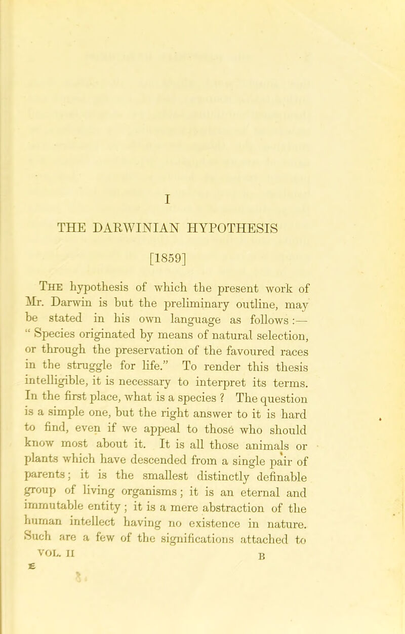 THE DARWINIAN HYPOTHESIS [1859] The hypothesis of which the present work of Mr. Darwin is but the preliminary outline, may be stated in his own language as follows :—  Species originated by means of natural selection, or through the preservation of the favoured races in the straggle for life. To render this thesis intelligible, it is necessary to interpret its terms. In the first place, what is a species ? The question is a simple one, but the right answer to it is hard to find, even if we appeal to those who should know most about it. It is all those animals or plants which have descended from a single pair of parents; it is the smallest distinctly definable group of living organisms; it is an eternal and immutable entity ; it is a mere abstraction of the human intellect having no existence in nature. Such are a few of the significations attached to