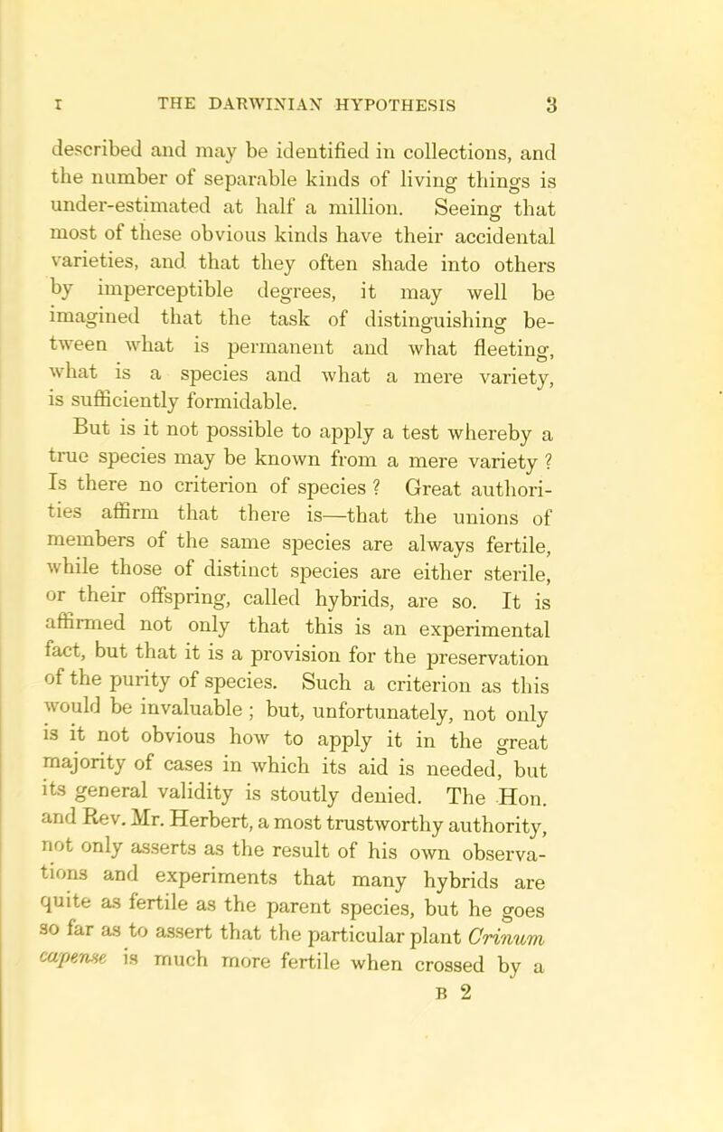 described and may be identified in collections, and the number of separable kinds of living things is under-estimated at half a million. Seeinff that most of these obvious kinds have their accidental varieties, and that they often shade into others by imperceptible degrees, it may well be imagined that the task of distinguishing be- tween what is permanent and what fleeting, what is a species and what a mere variety, is sufficiently formidable. But is it not possible to apply a test whereby a true species may be known from a mere variety ? Is there no criterion of species ? Great authori- ties affirm that there is—that the unions of members of the same species are always fertile, while those of distinct species are either sterile, or their offspring, called hybrids, are so. It is affirmed not only that this is an experimental fact, but that it is a provision for the preservation of the purity of species. Such a criterion as this would be invaluable ; but, unfortunately, not only IS it not obvious how to apply it in the great majority of cases in which its aid is needed, but its general validity is stoutly denied. The Hon. and Rev. Mr. Herbert, a most trustworthy authority, not only asserts as the result of his own observa- tions and experiments that many hybrids are quite as fertile as the parent species, but he goes so far as to assert that the particular plant Crinum capeme is much more fertile when crossed by a B 2