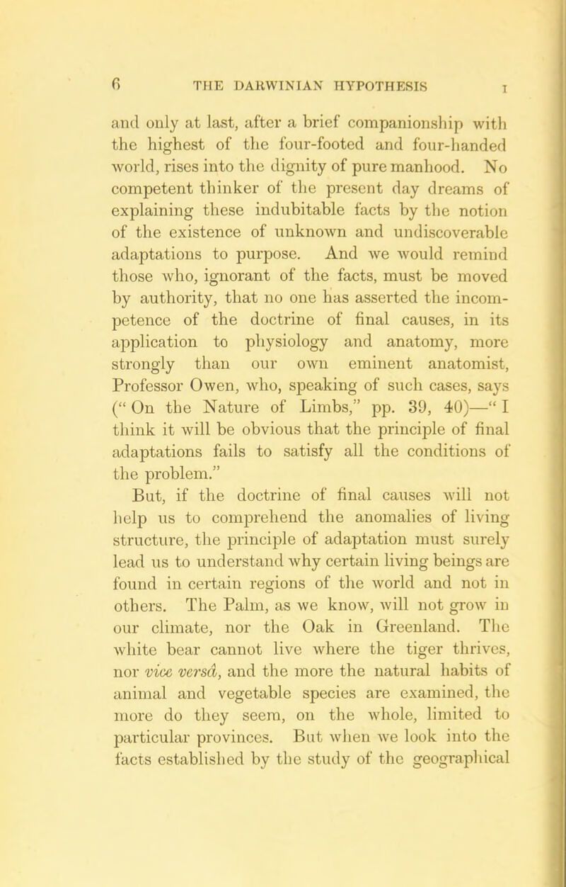 I and only at last, after a brief companionship with the highest of the four-footed and four-handed world, rises into the dignity of pure manhood. No competent thinker of the present day dreams of explaining these indubitable facts by the notion of the existence of unknown and undiscoverable adaptations to purpose. And Ave would remind those who, ignorant of the facts, must be moved by authority, that no one has asserted the incom- petence of the doctrine of final causes, in its application to physiology and anatomy, more strongly than our own eminent anatomist, Professor Owen, who, speaking of such cases, says (On the Nature of Limbs, pp. 39, 40)— I think it will be obvious that the principle of final adaptations fails to satisfy all the conditions of the problem. But, if the doctrine of final causes will not help us to comprehend the anomalies of living structure, the principle of adaptation must surely lead us to understand why certain living beings are found in certain regions of the world and not in others. The Palm, as we know, will not grow in our climate, nor the Oak in Greenland. The Avhite bear cannot live where the tiger thrives, nor vice versa, and the more the natural habits of animal and vegetable species are examined, the more do they seem, on the whole, limited to particular provinces. But when we look into the facts established by the study of the geographical