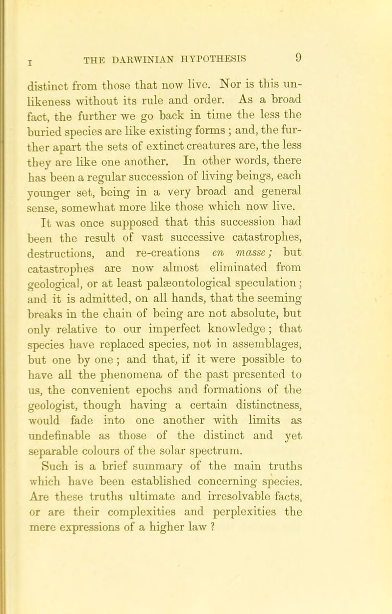 distinct from those that now live. Nor is this un- likeness without its rule and order. As a broad fact, the further we go back in time the less the buried species are like existing forms ; and, the fur- ther apart the sets of extinct creatures are, the less they are like one another. In other words, there has been a regular succession of living beings, each younger set, being in a very broad and general sense, somewhat more like those which now live. It was once supposed that this succession had been the result of vast successive catastrophes, destructions, and re-creations en masse; but catastrophes are now almost eliminated from geological, or at least palseontological speculation; and it is admitted, on all hands, that the seeming breaks in the chain of being are not absolute, but only relative to our imperfect knowledge; that species have replaced species, not in assemblages, but one by one; and that, if it were possible to have all the phenomena of the past presented to us, the convenient epochs and formations of the geologist, though having a certain distinctness, would fade into one another with limits as undefinable as those of the distinct and yet separable colours of the solar spectrum. Such is a brief summary of the main truths which have been established concerning species. Are these truths ultimate and irresolvable facts, or are their complexities and perplexities the mere expressions of a higher law ?
