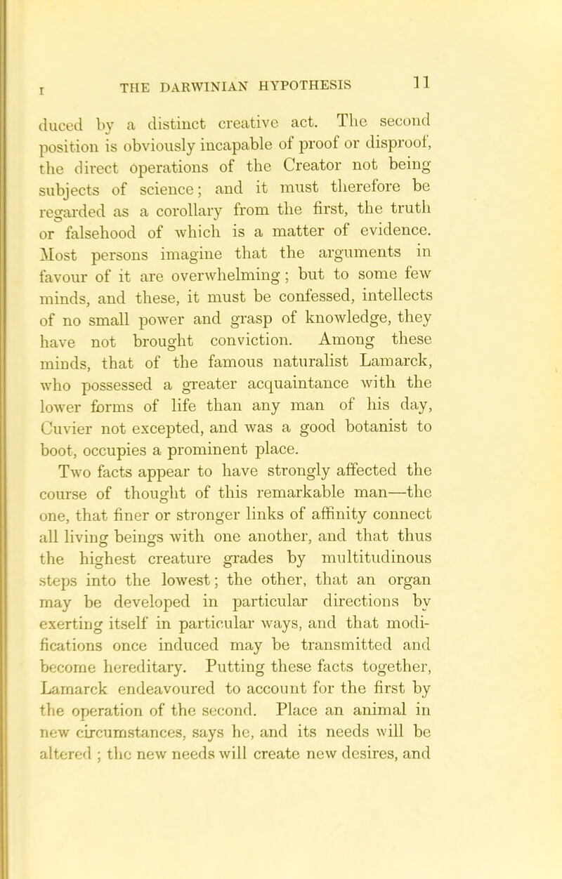 duced by a distinct creative act. The second position is obviously incapable of proof or disproof, the direct Operations of the Creator not being subjects of science; and it must therefore be regarded as a corollary from the first, the truth or falsehood of which is a matter of evidence. Most persons imagine that the arguments in favour of it are overwhelming; but to some few minds, and these, it must be confessed, intellects of no small power and grasp of knowledge, they have not brought conviction. Among these minds, that of the famous naturalist Lamarck, who possessed a greater acquaintance with the lower forms of life than any man of his day, Cuvier not excepted, and was a good botanist to boot, occupies a prominent place. Two facts appear to have strongly affected the course of thought of this remarkable man—the one, that finer or stronger links of affinity connect all livincr beings with one another, and that thus the highest creature grades by multitudinous steps into the lowest; the other, that an organ may be developed in particular directions by exerting itself in particular ways, and that modi- fications once induced may be transmitted and become hereditary. Putting these facts together, Lamarck endeavoured to account for the first by the operation of the second. Place an animal in new circumstances, says he, and its needs will be altered ; the new needs will create new desires, and