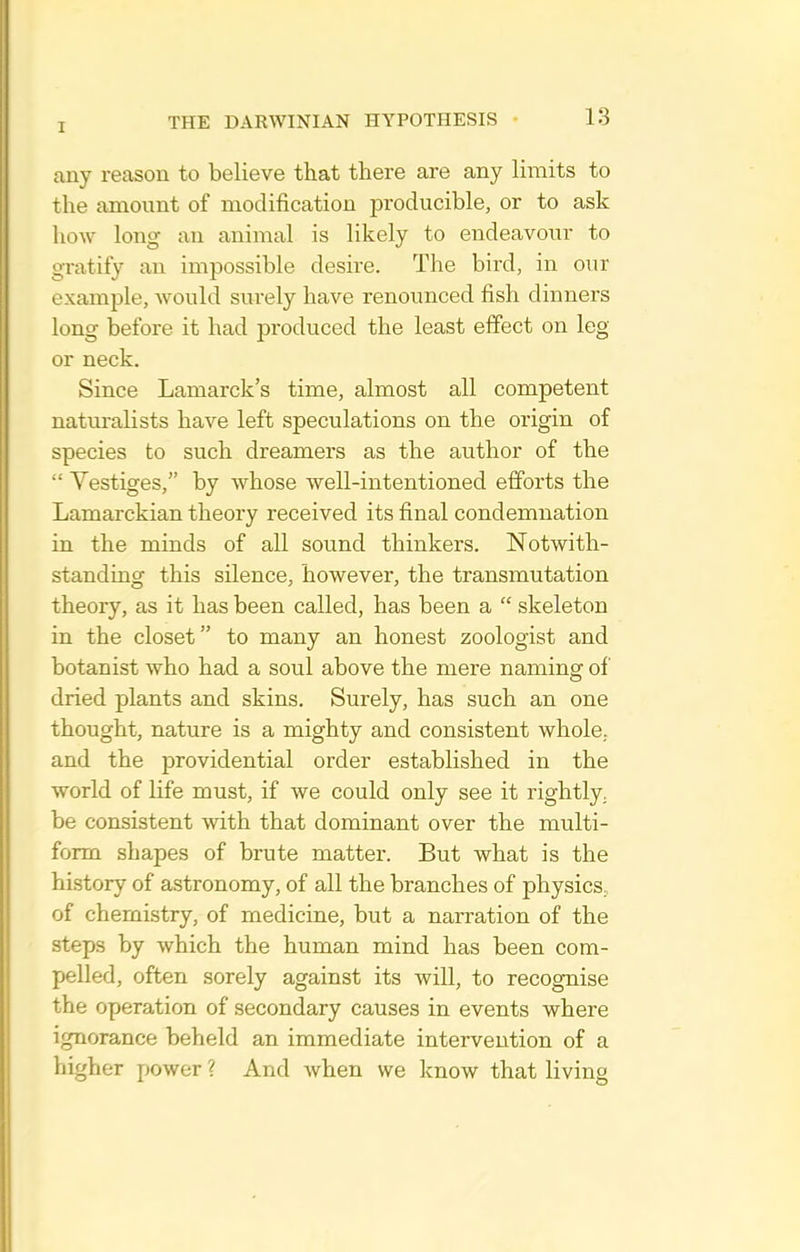 any reason to believe that there are any limits to the amount of modification producible, or to ask how long an animal is likely to endeavour to gratify an impossible desire. The bird, in our example, would surely have renounced fish dinners long before it had produced the least effect on leg or neck. Since Lamarck's time, almost all competent natm-alists have left speculations on the origin of species to such dreamers as the author of the  Yestiges, by whose well-intentioned efforts the Lamarckian theory received its final condemnation in the minds of all sound thinkers. Notwith- standing this silence, however, the transmutation theory, as it has been called, has been a  skeleton in the closet to many an honest zoologist and botanist who had a soul above the mere naming of dried plants and skins. Surely, has such an one thought, nature is a mighty and consistent whole., and the providential order established in the world of life must, if we could only see it rightly, be consistent with that dominant over the multi- form shapes of brute matter. But what is the history of astronomy, of all the branches of physics, of chemistry, of medicine, but a narration of the steps by which the human mind has been com- pelled, often sorely against its will, to recognise the operation of secondary causes in events where ignorance beheld an immediate intervention of a higher power ? And when we know that living