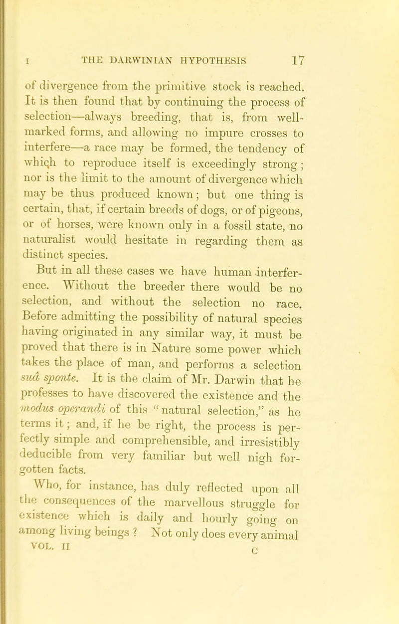 of divergence from the primitive stock is reached. It is then found that by continuing the process of selection—always breeding, that is, from well- marked forms, and allowing no impure crosses to interfere—a race may be formed, the tendency of whiqh to repx'oduce itself is exceedingly strong; nor is the limit to the amount of divergence which may be thus produced known; but one thing is certain, that, if certain breeds of dogs, or of pigeons, or of horses, were known only in a fossil state, no naturalist would hesitate in regarding them as ilistinct species. But in all these cases we have human interfer- ence. Without the breeder there would be no selection, and without the selection no race. Before admitting the possibility of natural species having originated in any similar way, it must be proved that there is in Nature some power which takes the place of man, and performs a selection md sponte. It is the claim of Mr. Darwin that he professes to have discovered the existence and the iiiorMis operandi of this  natural selection, as he terms it; and, if he be right, the process is per- fectly simple and comprehensible, and irresistibly deducible from very familiar but well nigh for- gotten facts. Who, for instance, has duly reflected upon all the consequences of the marvellous struggle for existence which i.s daily and hourly going on among living beings ? Not only does every animal VOL. II