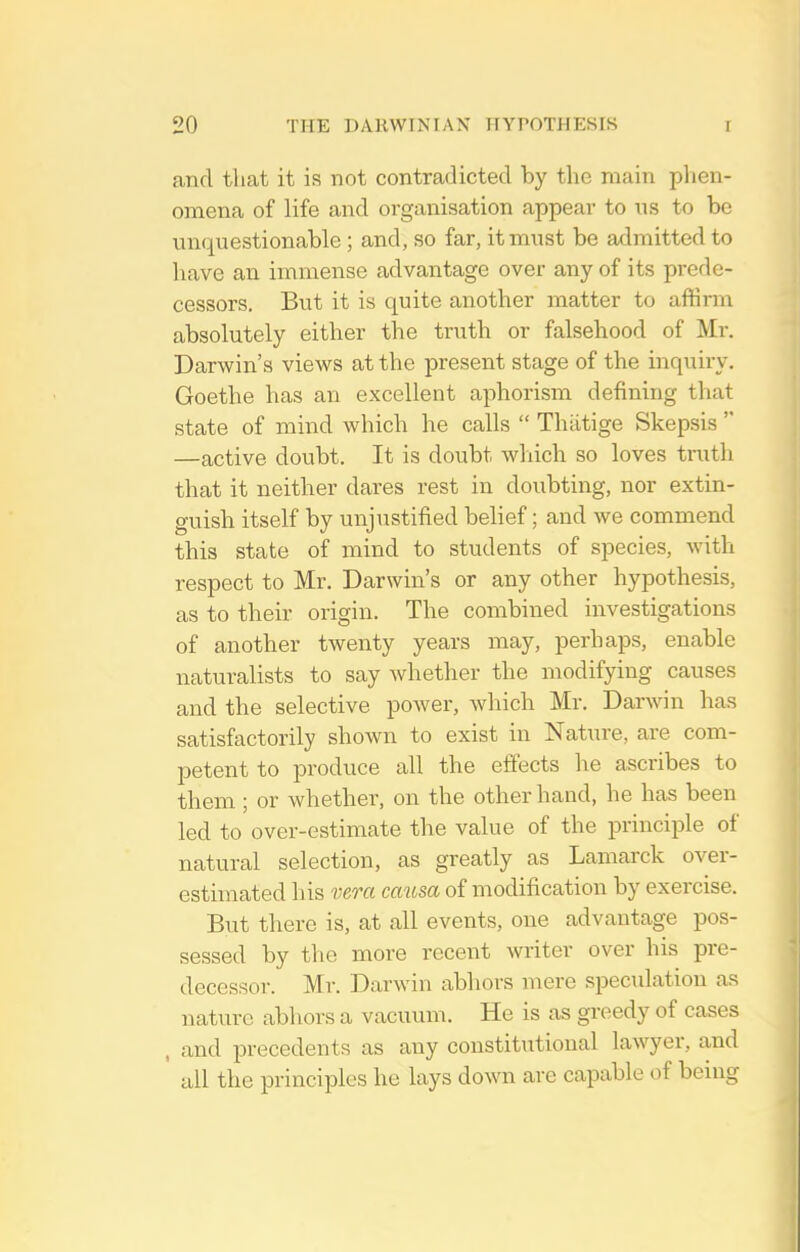 and that it is not contradicted by the main phen- omena of life and organisation appear to us to be unquestionable ; and, so far, it must be admitted to have an immense advantage over any of its prede- cessors. But it is quite another matter to affirm absolutely either the truth or falsehood of Mr. Darwin's views at the present stage of the inquiry. Goethe has an excellent aphorism defining that state of mind which he calls  Thiitige Skepsis  —active doubt. It is doubt wliich so loves truth that it neither dares rest in doubting, nor extin- guish itself by unjustified belief; and we commend this state of mind to students of species, with respect to Mr. Darwin's or any other hypothesis, as to their origin. The combined investigations of another twenty years may, perhaps, enable naturalists to say whether the modifying causes and the selective power, which Mr. Darwin has satisfactorily shown to exist in Nature, are com- petent to produce all the effects he ascribes to them ; or whether, on the other hand, he has been led to over-estimate the value of the princii^le of natural selection, as greatly as Lamarck over- estimated his vera causa of modification by exercise. But there is, at all events, one advantage pos- sessed by the more recent writer over his pre- decessor. Mr. Darwin abhors mere speculation as nature abhors a vacuum. He is as greedy of cases , and precedents as any constitutional lawyer, and all the principles he lays down are capable of being