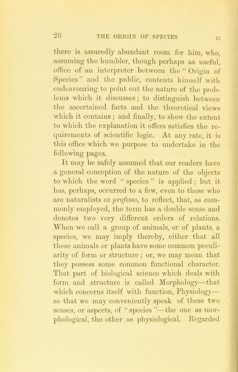 II there is assuredly abundant room for him, who, assuming the humbler, though perhaps as useful, office of an interpreter between the  Origin of Species and the public, contents himself with endeavouring to point out the nature of the prob- lems which it discusses; to distinguish between the ascertained facts and the theoretical views which it contains ; and finally, to show the extent to which the explanation it offers satisfies the re- quirements of scientific logic. At any rate, it is this office which we purpose to undertake in the following pages. It may be safely assumed that our readers have a general conception of the nature of the objects to which the word  species  is apjDlied ; but it has, perhaps, occurred to a few, even to those Avho are naturalists ex professo, to reflect, that, as com- monly employed, the term has a double sense and denotes two very different orders of relations. When we call a group of animals, or of plants, a species, we may imply thereby, either that all these animals or plants have some common peculi- arity of form or structure ; or, we may mean that they possess some common functional character. That part of biological science which deals with form and structure is called Morphology—that which concerns itself with function. Physiology— so that we may conveniently speak of these two senses, or aspects, of  species —the one as mor- phological, the other as physiological. Regarded