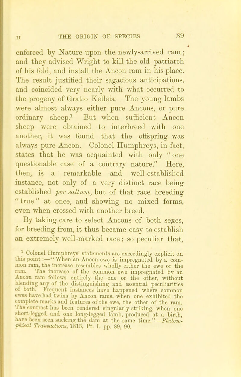 enforced by Nature upon the newly-arrived ram; and they advised Wright to kill the old patriarch of his fold, and install the Ancon ram in his place. The result justified their sagacious anticipations, and coincided very nearly Avith what occurred to the progeny of Gratio Kelleia. The young lambs were almost always either pure Ancons, or pure ordinary sheep.'^ But when sufficient Ancon sheep were obtained to interbreed with one another, it was found that the offspring was always pure Ancon. Colonel Humphreys, in fact, states that he was acquainted with only  one questionable case of a contrary nature. Here, then, is a remarkable and well-established instance, not only of a very distinct race being established per saltum, but of that race breeding  true at once, and showing no mixed forms, even when crossed with another breed. By taking care to select Ancons of both se^es, for breeding from, it thus became easy to establish an extremely well-marked race; so peculiar that, ^ Colonel Humphreys' statements are exceedingly explicit on thLs point:—When an Ancon ewe is impregnated by a com- mon ram, the increase resembles wholly either the ewe or the ram. The increase of the common ewe impregnated by an Ancon rarn follows entirely the one or the other, without blending any of the distinguishing and essential peculiarities of both. Frequent instances have happened where common ewes have had twins by Ancon rams, when one exhibited the complete marks and features of the ewe, the other of the ram. The contrast has been rendered singularly striking, when one short-legged and one long-legged lamb, produced at a birth, have been .seen .sucking the dam at the same time.—Philoso- phical Trajimctions, 181.3, I't. I. pp. 89, 90.