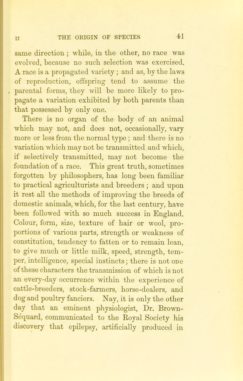 same direction ; while, in the other, no race was evolved, because no such selection was exercised. A race is a propagated variety ; and as, by the laws of reproduction, offspring tend to assume th© . parental forms, they will be more likely to pro- pagate a variation exhibited by both parents than that possessed by only one. There is no organ of the body of an animal which may not, and does not, occasionally, vary more or less from the normal type ; and there is no variation which may not be transmitted and which, if selectively transmitted, may not become the foundation of a race. This great truth, sometimes forgotten by philosophers, has long been familiar to practical agriculturists and breeders ; and upon it rest all the methods of improving the breeds of domestic animals, which, for the last century, have been followed with so much success in England. Colour, form, size, texture of hair or wool, pro- portions of various parts, strength or weakness of constitution, tendency to fatten or to remain lean, to give much or little milk, speed, strength, tem- per, intelligence, special instincts; there is not one of these characters the transmission of which is not an every-day occurrence within the experience of cattle-breeders, stock-farmers, horse-dealers, and dog and poultry fanciers. Nay, it is only the other day that an eminent physiologist. Dr. Brown- Sequard, communicated to the Koyal Society his discovery that epilepsy, artificially produced in
