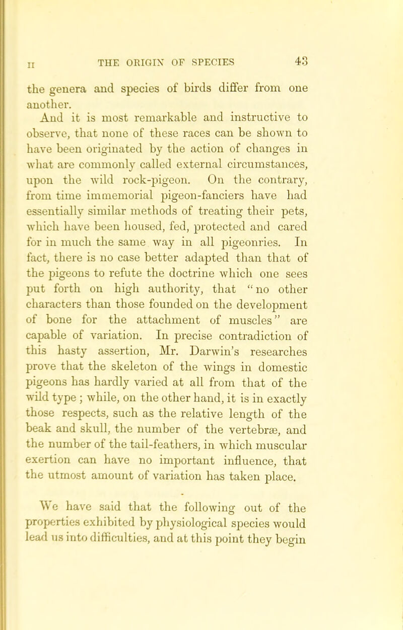 the genera and species of birds dififer from one another. And it is most remarkable and instructive to observe, that none of these races can be shown to have been originated by the action of changes in what are commonly called external circumstances, upon the Avild rock-pigeon. On the contrary, from time imaaemorial pigeon-fanciers have had essentially similar methods of treating their pets, which have been lioused, fed, protected and cared for in much the same way in all pigeoni'ies. In fact, there is no case better adapted than that of the pigeons to refute the doctrine which one sees put forth on high authority, that  no other characters than those founded on the development of bone for the attachment of muscles are capable of variation. In precise contradiction of this hasty assertion, Mr. Darwin's researches prove that the skeleton of the wings in domestic pigeons has hardly varied at all from that of the wild type ; while, on the other hand, it is in exactly those respects, such as the relative length of the beak and skull, the number of the vertebrae, and the number of the tail-feathers, in which muscular exertion can have no important influence, that the utmost amount of variation has taken place. We have said that the following out of the properties exhibited by physiological species would lead us into difficulties, and at this point they begin