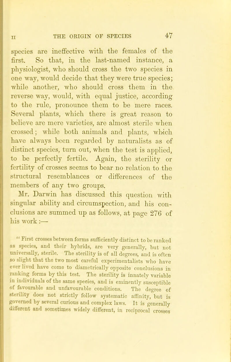 species are ineffective with the females of the first. So that, in the last-named instance, a physiologist, who should cross the two species in one way, would decide that they were true species; while another, Avho should cross them in the reverse way, would, with equal justice, according to the rule, pronounce them to be mere races. Several plants, which there is great reason to believe are mere varieties, are almost sterile when crossed; while both animals and plants, which have always been regarded by naturalists as of distinct species, turn out, when the test is apiDlied, to be perfectly fertile. Again, the sterility or fertihty of crosses seems to bear no relation to the structural resemblances or differences of the members of any two groups. Mr. Darwin has discussed this question with singular ability and circumspection, and his con- clusions are summed up as follows, at page 276 of his work:—  First crosses between forms sufficiently distinct to be ranked as species, and their hybrids, are very generally, but not universally, sterile. The sterility is of all degrees, and is often so slight that the two most careful experimentalists who have ever lived have come to diametrically opposite conclusions in ranking forms by this test. The sterility is innately variable in individuals of the same species, and is eminently susceptible of favourable and unfavourable conditions. The degree of sterility does not strictly follow systematic affinity, but is governed by several curious and complex laws. It is generally different and sometimes widely different, in reciprocal crosses