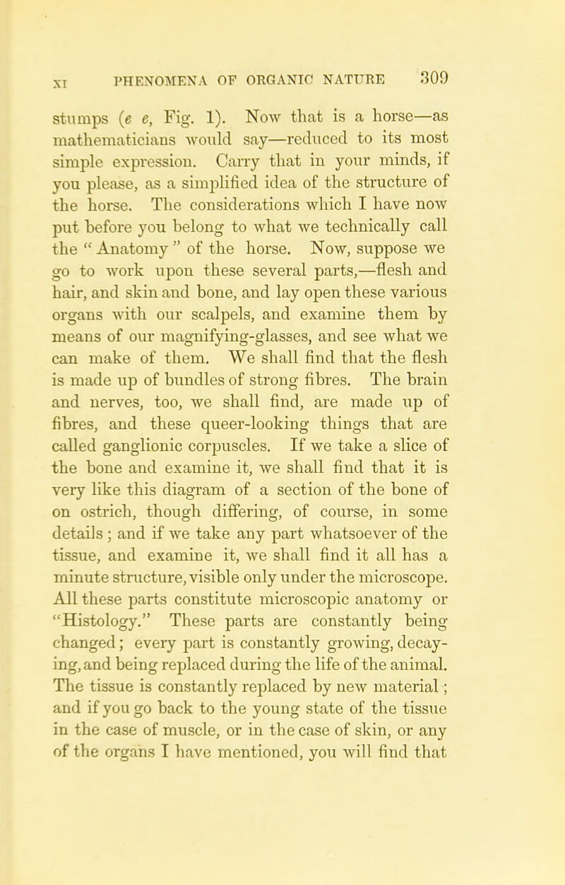 XT Stumps (e e, Fig. 1). Now that is a horse—as mathematicians would say—reduced to its most simple expression. Carry that in your minds, if you please, as a simplified idea of the structure of the horse. The considerations which I have now put before you belong to what we technically call the  Anatomy  of the horse. Now, suppose we go to work upon these several parts,—flesh and hair, and skin and bone, and lay open these various organs with our scalpels, and examine them by means of our magnifying-glasses, and see what we can make of them. We shall find that the flesh is made up of bundles of strong fibres. The brain and nerves, too, we shall find, are made up of fibres, and these queer-looking things that are called ganglionic corpuscles. If we take a sKce of the bone and examine it, we shall find that it is very like this diagram of a section of the bone of on ostrich, though differing, of course, in some details ; and if we take any part whatsoever of the tissue, and examine it, we shall find it all has a minute structure, visible only under the microscope. All these parts constitute microscopic anatomy or Histology. These parts are constantly being- changed ; every part is constantly growing, decay- ing, and being replaced during the life of the animal. The tissue is constantly replaced by new material; and if you go back to the young state of the tissue in the case of muscle, or in the case of skin, or any of the organs I have mentioned, you will find that
