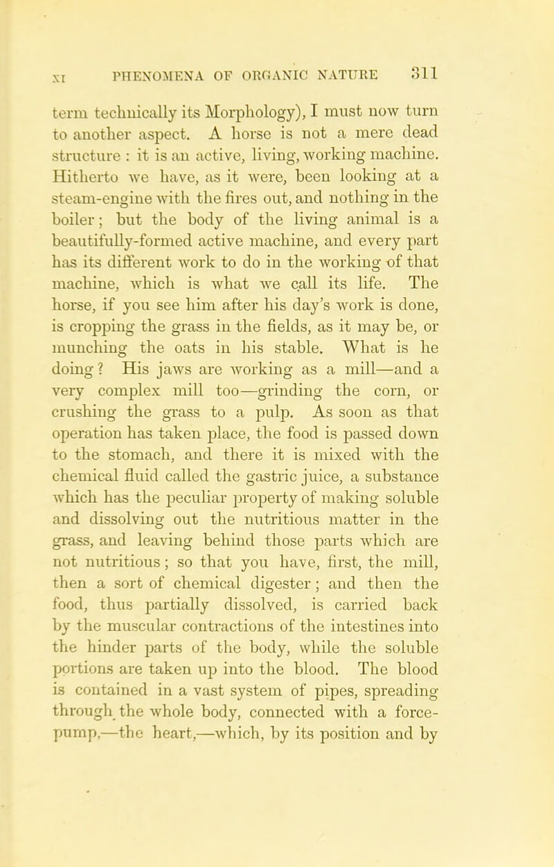 term tecliuically its Morphology), I must now turn to another aspect. A horse is not a mere dead structure : it is an active, living, working machine. Hitherto we have, as it were, been looking at a steam-engine with the fires out, and nothing in the boiler; but the body of the living animal is a beautifully-formed active machine, and every part has its difterent work to do in the working of that machine, Avhich is what we c.all its life. The horse, if you see him after his day's work is done, is cropping the grass in the fields, as it may be, or munching the oats in his stable. What is he doing ? His jaws are Avorking as a mill—and a very com|)lex mill too—giinding the corn, or crushing the grass to a pulp. As soon as that operation has taken place, the food is passed down to the stomach, and there it is mixed with the chemical fluid called the gastric juice, a substance Avhich has the jDeculiar property of making soluble and dissolving out the nutritious matter in the grass, and leaving behind those parts which are not nutritious; so that you have, first, the mill, then a sort of chemical digester; and then the food, thus partially dissolved, is carried back by the muscular contractions of the intestines into the hinder parts of the body, while the soluble portions are taken up into the blood. The blood is contained in a vast system of pipes, spreading through the Avhole body, connected with a force- pump,—the heart,—Avhich, by its position and by