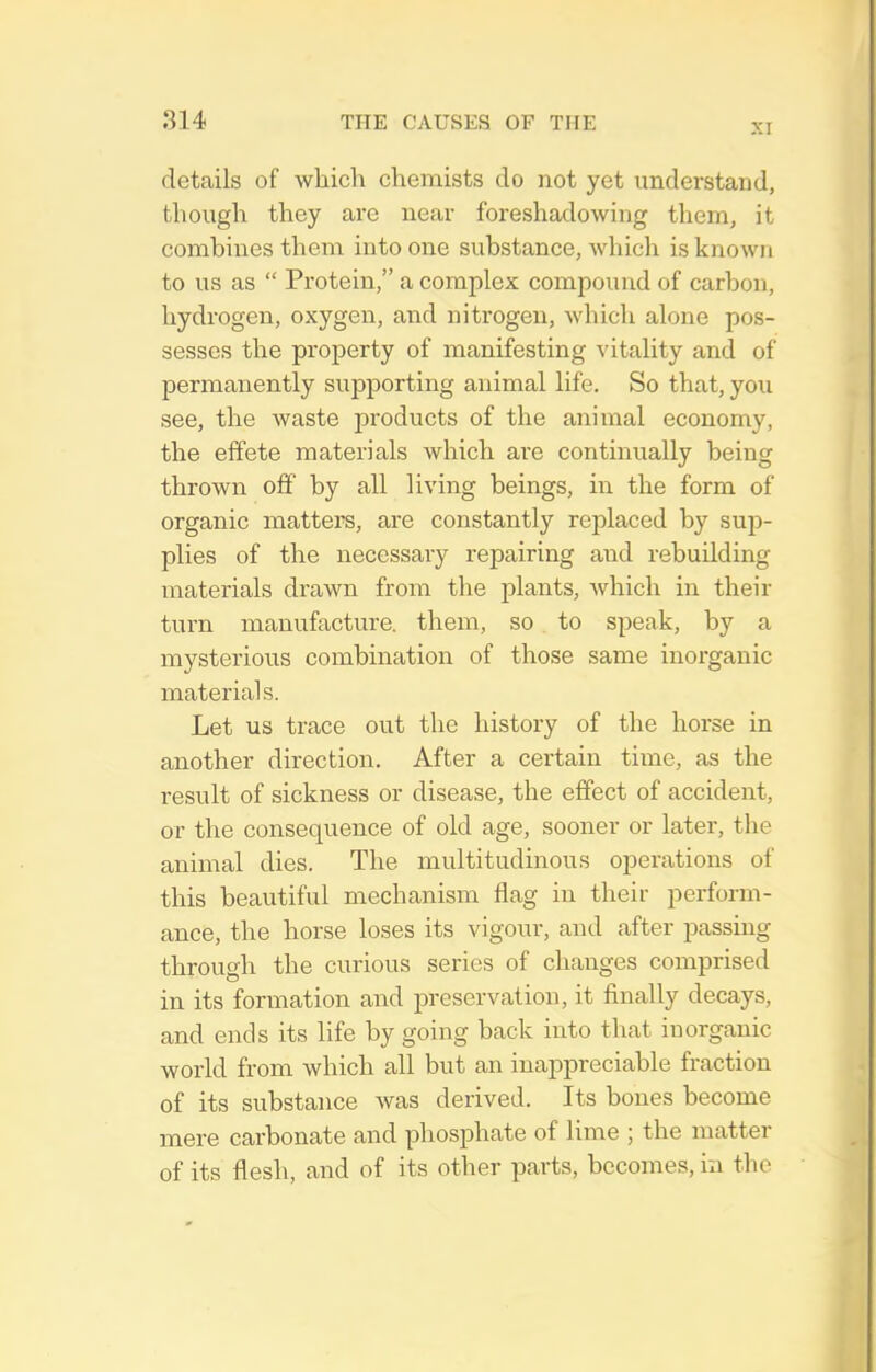 details of which chemists do not yet understand, though they are near foreshadowing thern, it combines them into one substance, which is known to us as  Protein, a complex compound of carbon, hydrogen, oxygen, and nitrogen, which alone pos- sesses the property of manifesting vitality and of permanently supporting animal life. So that, yo\i see, the waste pi'oducts of the animal economy, the effete materials which are continually being thrown off by all living beings, in the form of organic matters, are constantly replaced by sup- plies of the necessary repairing and rebuilding materials drawn from the plants, which in their turn manufacture, them, so to speak, by a mysterious combination of those same inorganic materials. Let us trace out the history of the horse in another direction. After a certain time, as the result of sickness or disease, the effect of accident, or the consequence of old age, sooner or later, the animal dies. The multitudinous operations of this beautiful mechanism flag in their perform- ance, the horse loses its vigour, and after passing through the curious series of changes comprised in its formation and preservation, it finally decays, and ends its life by going back into that inorganic world from which all but an inappreciable fraction of its substance was derived. Its bones become mere carbonate and phosphate of lime ; the matter of its flesh, and of its other parts, becomes, in the