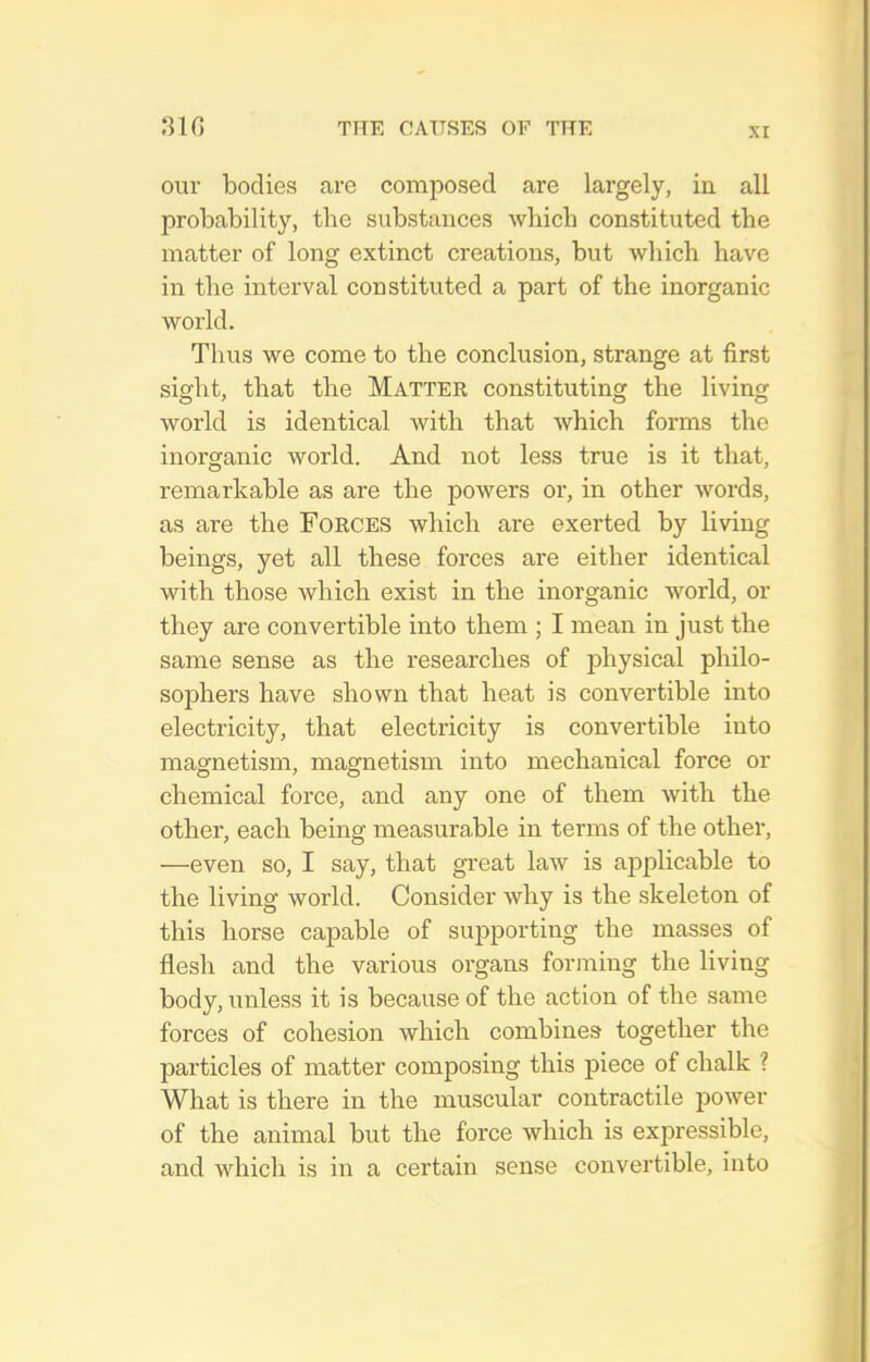our bodies are composed are largely, in all probability, the substances which constituted the matter of long extinct creations, but which have in the interval constituted a part of the inorganic world. Thus we come to the conclusion, strange at first sight, that the Matter constituting the living world is identical with that which forms the inorganic world. And not less true is it that, remarkable as are the powers or, in other words, as are the Forces which are exerted by living beings, yet all these forces are either identical with those which exist in the inorganic world, or they are convertible into them ; I mean in just the same sense as the researches of physical philo- sophers have shown that heat is convertible into electricity, that electricity is convertible into magnetism, magnetism into mechanical force or chemical force, and any one of them with the other, each being measurable in terms of the other, —even so, I say, that great law is ai^plicable to the living world. Consider why is the skeleton of this horse capable of supporting the masses of flesh and the various organs forming the living body, unless it is because of the action of the same forces of cohesion which combines together the particles of matter composing this piece of chalk ? What is there in the muscular contractile power of the animal but the force which is expressible, and which is in a certain sense convertible, into