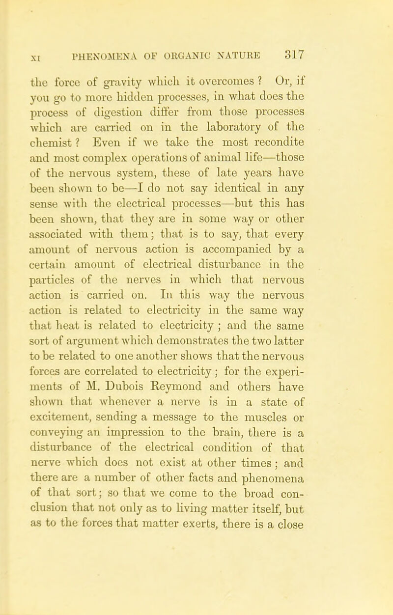 the force of gi-avity which it overcomes ? Or, if you go to more hidden processes, in what does the process of digestion differ from those processes which are carried on in the laboratory of the chemist ? Even if we take the most recondite and most complex operations of animal life—those of the nervous system, these of late years have been shown to be—I do not say identical in any sense with the electrical processes—but this has been shown, that they are in some way or other associated vdih them; that is to say, that every amount of nervous action is accompanied by a certain amount of electrical disturbance in the particles of the nerves in which that nervous action is carried on. In this way the nervous action is related to electricity in the same way that heat is related to electricity ; and the same sort of arcniment which demonstrates the two latter to be related to one another shows that the nervous forces are correlated to electricity; for the experi- ments of M. Dubois Eeymond and others have shown that whenever a nerve is in a state of excitement, sending a message to the muscles or conveying an impression to the brain, there is a disturbance of the electrical condition of that nerve which does not exist at other times; and there are a number of other facts and phenomena of that sort; so that we come to the broad con- clusion that not only as to living matter itself, but as to the forces that matter exerts, there is a close