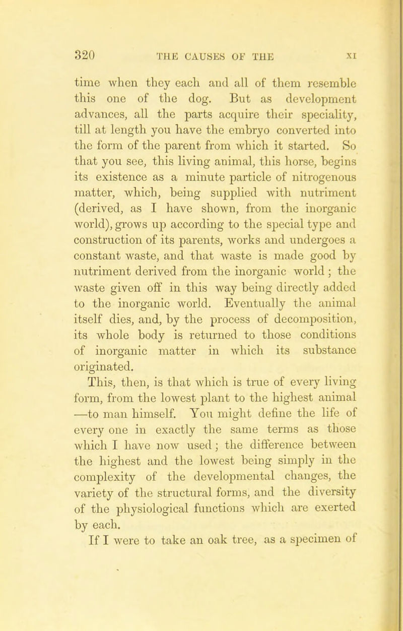 time when they each and all of them resemble this one of the dog. But as development advances, all the parts acquire their speciality, till at length you have the embryo converted into the fonn of the parent from which it started. So that you see, this living animal, this horse, begins its existence as a minute particle of nitrogenous matter, which, being supplied with nutriment (derived, as I have shown, from the inorganic world), grows up according to the special type and construction of its parents, works and undergoes a constant waste, and that waste is made good by nutriment derived from the inorganic world ; the waste given oflf in this Avay being directly added to the inorganic world. Eventually the animal itself dies, and, by the process of decomposition, its whole body is returned to those conditions of inorganic matter in which its substance originated. This, then, is that which is true of every living form, from the lowest plant to the highest animal —to man himself. Yon might define the life of every one in exactly the same terms as those which I have now used; the difference between the highest and the lowest being simply in the complexity of the developmental changes, the variety of the structural forms, and the diversity of the physiological functions which are exerted by each. If I were to take an oak tree, as a specimen of