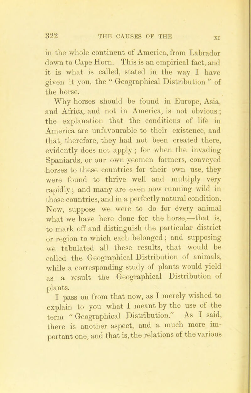 XI in the whole continent of America, from Labrador down to Cape Horn. This is an empirical fact, and it is what is called, stated in the way I have given it you, the  Geographical Distribution  of the horse. Why horses should be found in Europe, Asia, and Africa, and not in America, is not obvious; the explanation that the conditions of life in America are unfavourable to their existence, and that, therefore, they had not been created there, evidently does not apply; for when the invading Spaniards, or our own yeomen farmers, conveyed horses to these countries for their own use, they were found to thrive well and multiply very rapidly; and many are even now running wild in those countries, and in a perfectly natural condition. Now, suppose we were to do for every animal what we have here done for the horse,—that is, to mark off and distinguish the particular district or region to which each belonged ; and supposing we tabulated all these results, that would be called the Geographical Distribution of animals, while a corresponding study of plants would yield as a result the Geographical Distribution of plants. I pass on from that now, as I merely wished to explain to you what I meant by the use of the term  Geographical Distribution. As I said, there is another aspect, and a much more im- portant one, and that is, the relations of the various