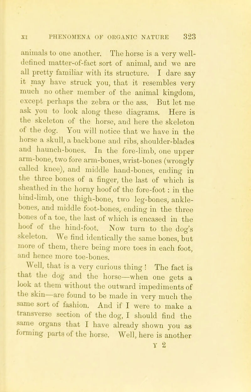 animals to one another. The horse is a very well- detined matter-of-fact sort of animal, and we are all pretty familiar with its structure. I dare say it may have struck you, that it resembles very much no other member of the animal kingdom, except perhaps the zebra or the ass. But let me ask you to look along these diagrams. Here is the skeleton of the horse, and here the skeleton of the dog. You will notice that we have in the horse a skull, a backbone and ribs, shoulder-blades and haunch-bones. In the fore-limb, one upper arm-bone, two fore arm-bones, wrist-bones (wrongly called knee), and middle hand-bones, ending in the three bones of a finger, the last of which is sheathed in the horny hoof of the fore-foot : in the hind-limb, one thigh-bone, two leg-bones, ankle- bones, and middle foot-bones, ending in the three bones of a toe, the last of which is encased in the hoof of the hind-foot. Now turn to the dog's skeleton. We find identically the same bones, but more of them, there being more toes in each foot, and hence more toe-bones. Well, that is a very curious thing ! The fact is that the dog and the horse—when one gets a bok at them without the outward impediments of the skin—are found to be made in very much the same sort of fashion. And if I were to make a transverse section of the dog, I should find the same organs that I have already shown you as forming parts of the horse. Well, here is another y 2
