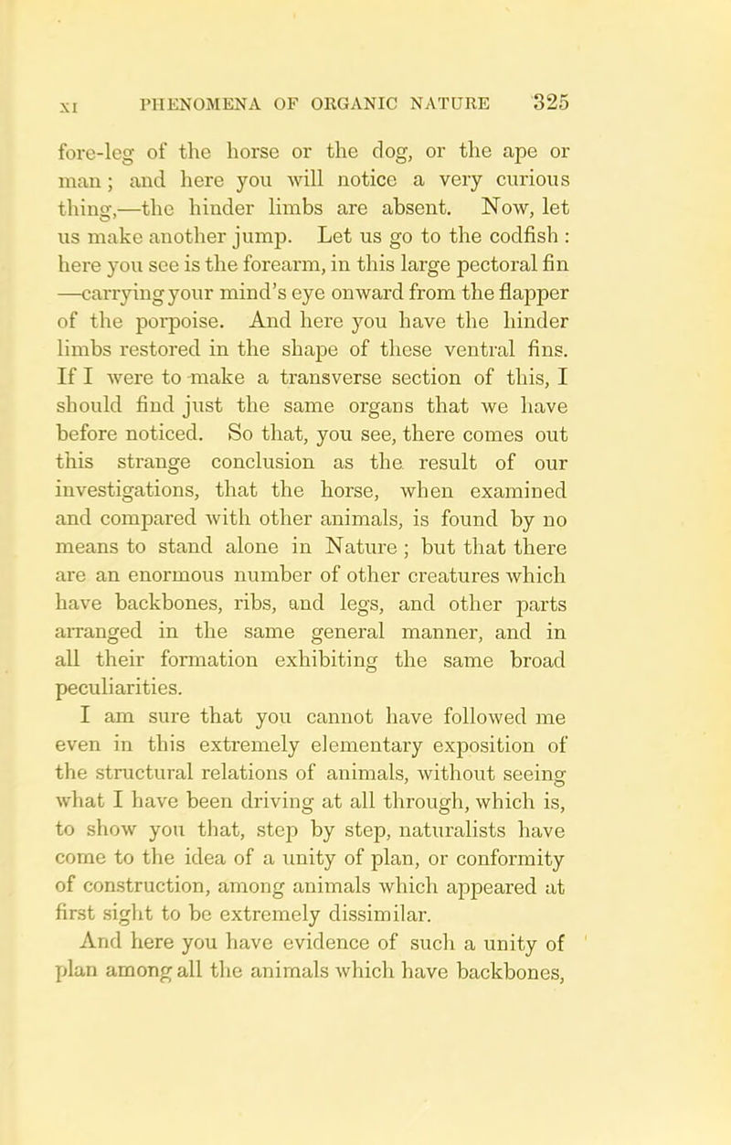 fore-leg of the horse or the dog, or the ape or man; and here you will notice a very curious thing,—the hinder limbs are absent. Now, let us make another jump. Let us go to the codfish : here you see is the forearm, in this large pectoral fin —carrying your mind's eye onward from the flapper of the porpoise. And here you have the hinder limbs restored in the shape of these ventral fins. If I were to make a transverse section of this, I should find just the same organs that we have before noticed. So that, you see, there comes out this strange conclusion as the result of our investigations, that the horse, when examined and compared with other animals, is found by no means to stand alone in Nature ; but that there are an enormous number of other creatures which have backbones, ribs, and legs, and other parts aiTanged in the same general manner, and in all their formation exhibiting the same broad peculiarities. I am sure that you cannot have followed me even in this extremely elementary exposition of the structural relations of animals, without seeingr what I have been driving at all through, which is, to show you that, step by step, naturalists have come to the idea of a unity of plan, or conformity of construction, among animals which appeared at first sight to be extremely dissimilar. And here you have evidence of such a unity of plan among all the animals which have backbones,